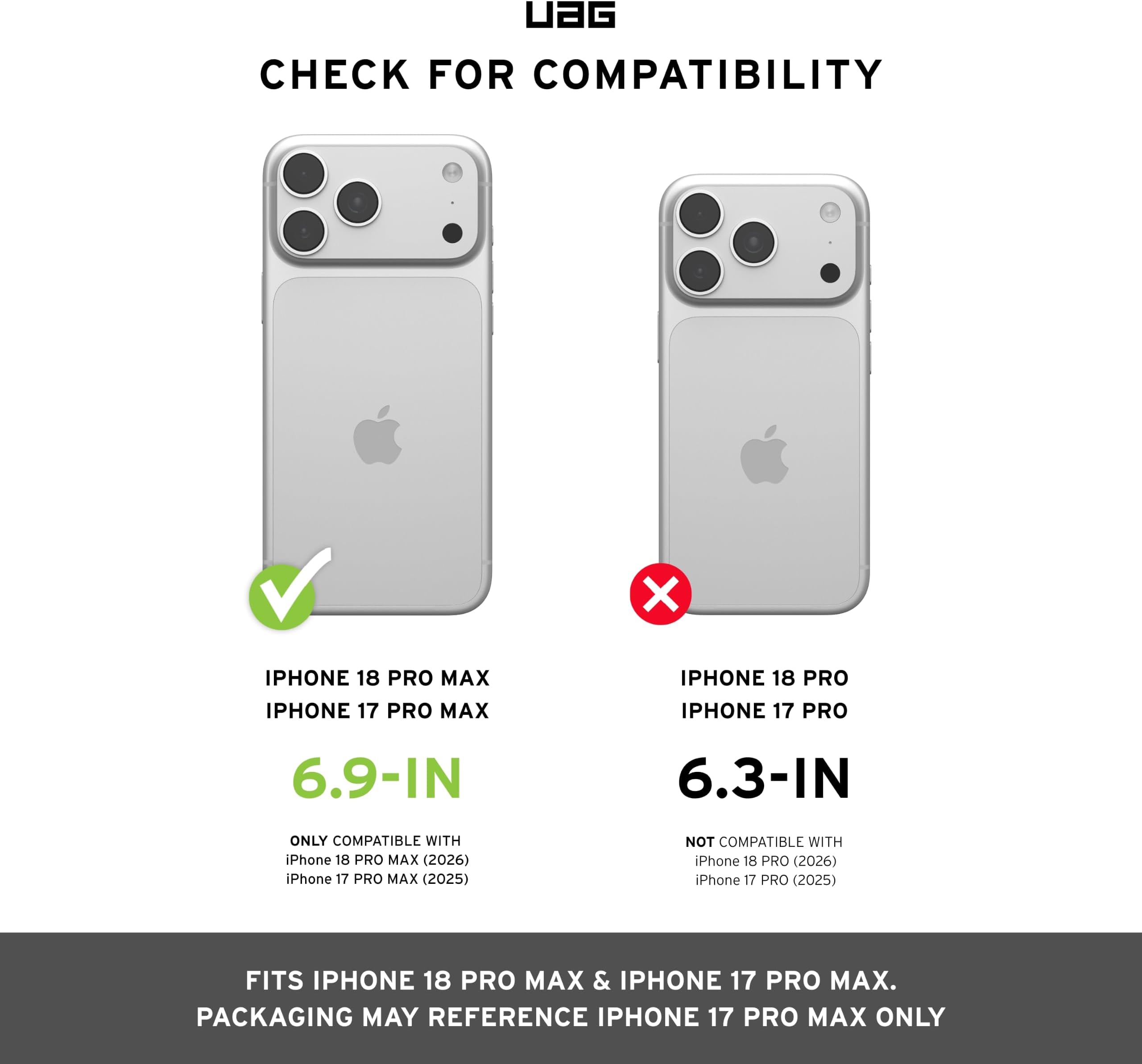 UAG CHECK FOR COMPATIBILITY

IPHONE 18 PRO MAX IPHONE 17 PRO MAX
IPHONE 18 PRO IPHONE 17 PRO
6.9-IN
6.3-IN
ONLY COMPATIBLE WITH iPhone 18 PRO MAX (2026) iPhone 17 PRO MAX (2025)
NOT COMPATIBLE WITH iPhone 18 PRO (2026) iPhone 17 PRO (2025)
FITS IPHONE 18 PRO MAX & IPHONE 17 PRO MAX. PACKAGING MAY REFERENCE IPHONE 17 PRO MAX ONLY