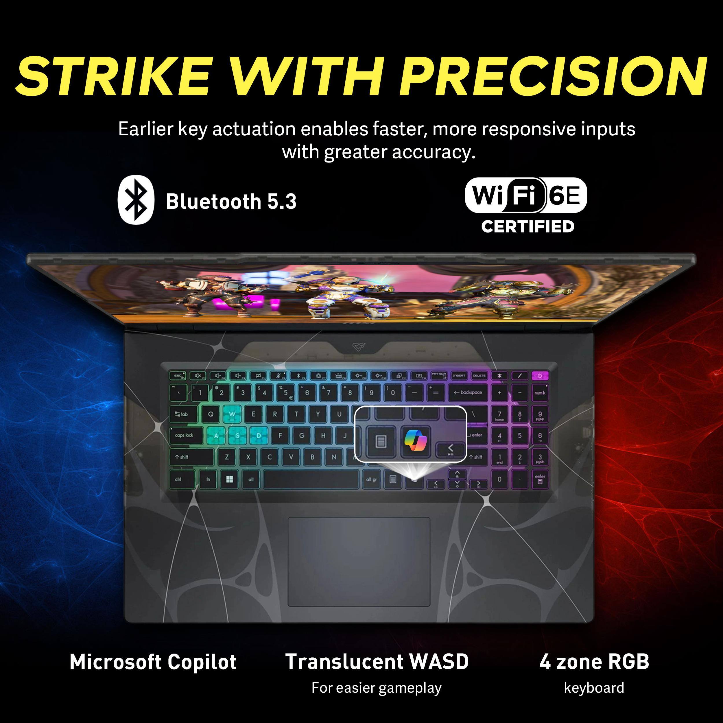 STRIKE WITH PRECISION

Earlier key actuation enables faster, more responsive inputs with greater accuracy.

Bluetooth 5.3
Wi-Fi 6E CERTIFIED

Microsoft Copilot
Translucent WASD
4 zone RGB keyboard

For easier gameplay