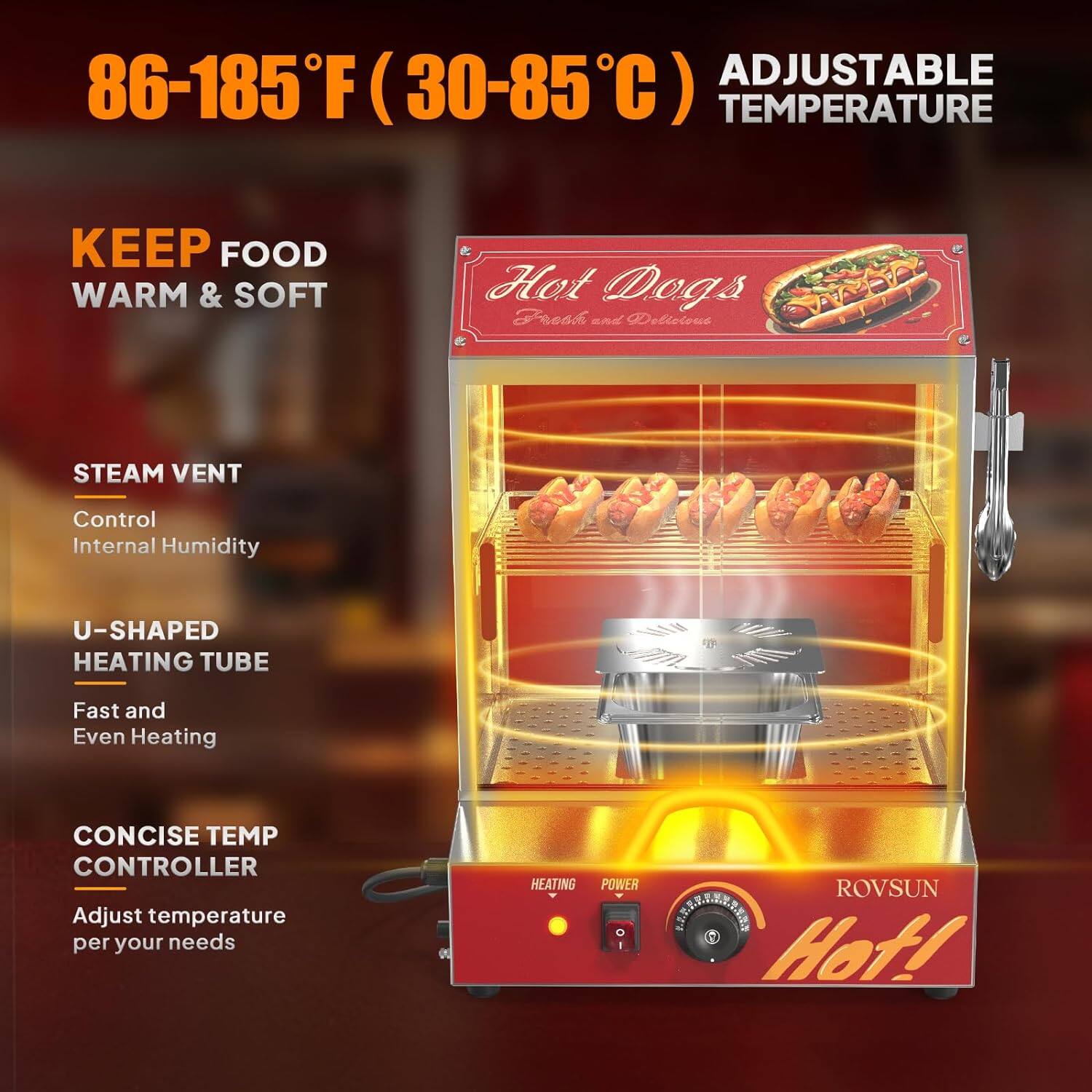 86-185°F (30-85°C) Adjustable Temperature

Keep Food Warm & Soft

Steam Vent
Control Internal Humidity

U-Shaped Heating Tube
Fast and Even Heating

Concise Temp Controller
Adjust temperature per your needs

Hot Dogs
Fresh and Delicious

ROVSUN Hot!