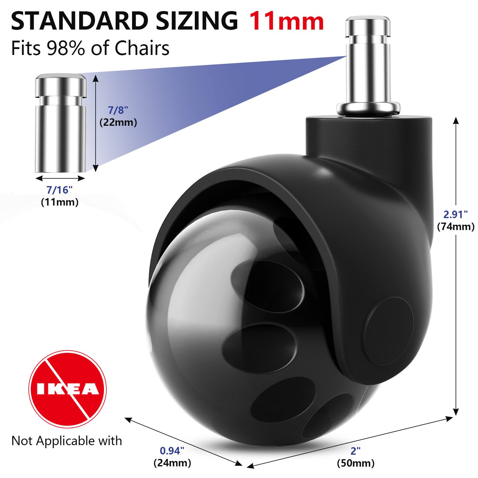 STANDARD SIZING  
11mm  
Fits 98% of Chairs  

7/8" (22mm)  
7/16" (11mm)  

2.91" (74mm)  

Not Applicable with IKEA  
0.94" (24mm)  
2" (50mm)