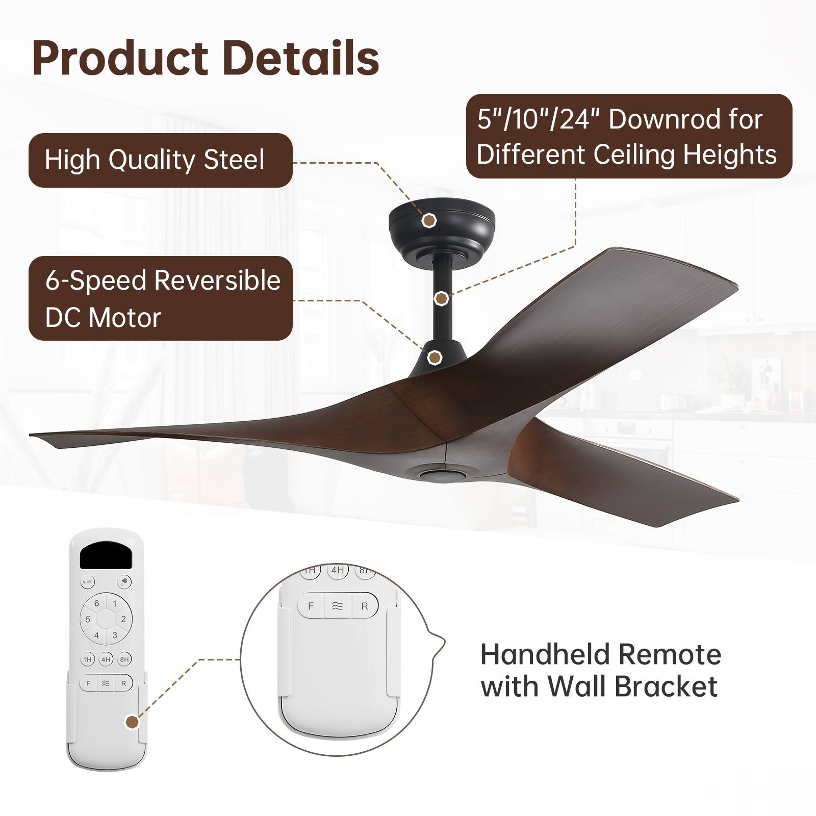 Product Details

- High Quality Steel
- 6-Speed Reversible DC Motor
- 5"/10"/24" Downrod for Different Ceiling Heights
- Handheld Remote with Wall Bracket