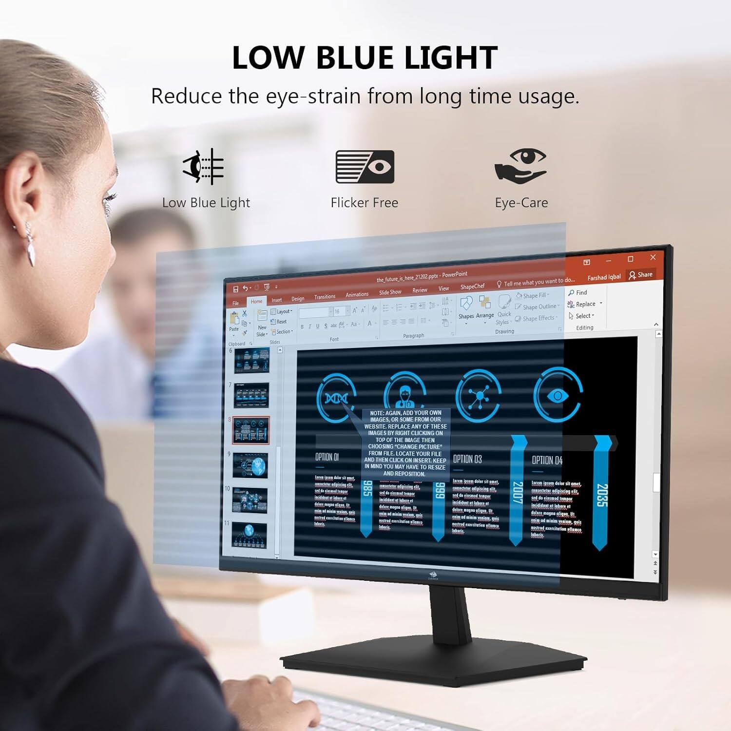 LOW BLUE LIGHT
Reduce the eye-strain from long time usage.
Low Blue Light
Flicker Free
Eye-Care

I x 22
Peserd Farchad igbal P em bere mant - d Tell m alat  7 Revee Vew SpaChef DA M Find Tamofion Ammatiom Shape a Hme st Dmg Dutline Replace A Shape 3  1 Shapes Amange Ouck Select Suape Fife Nout a Sayles  - - 1 - fur Pu Na sanng - Iniun Crawing Peagrioh tor Oibort SA I Share 1 I 0 XIX OPRION D - d - - * BTTE MAN ADD TARI LWN MAUES EN -- ERIW AR -S IR KE ANT DE THESE MADES B SEA CERING IN He  THE MACE THN CSN TRR AIIM HO IRI OCATI AM  AND I LLCE IN INSERI EAP OPTION CO - -N F MIT RAVE 10 d SUE AND REPOSTION  - - A - - - - - - - a - - -  - - - - - OPTION DI - 2007 - e  - Me fies Hige - - -m 2035