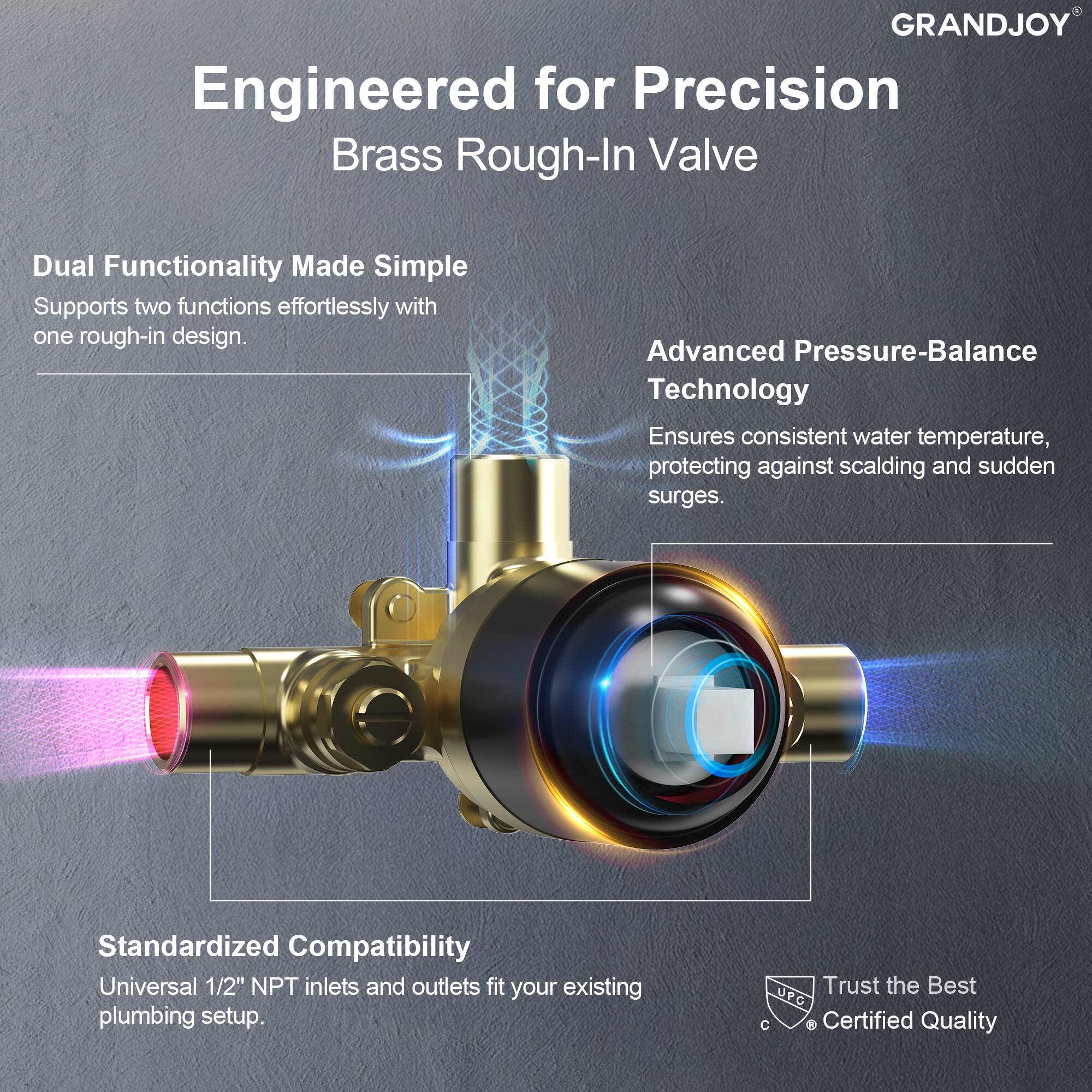 **Engineered for Precision**  
**Brass Rough-In Valve**

- **Dual Functionality Made Simple**  
  Supports two functions effortlessly with one rough-in design.

- **Advanced Pressure-Balance Technology**  
  Ensures consistent water temperature, protecting against scalding and sudden surges.

- **Standardized Compatibility**  
  Universal 1/2" NPT inlets and outlets fit your existing plumbing setup.

- **Trust the Best**  
  UPC Certified Quality