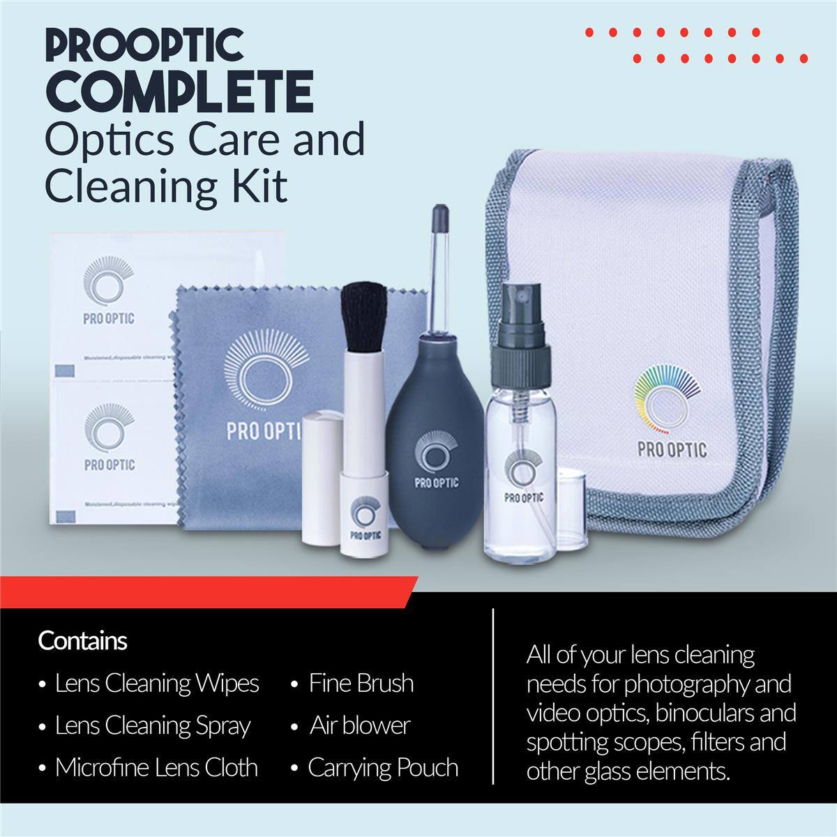 PROOPTIC COMPLETE Optics Care and Cleaning Kit

PRO OPTIC

Contains:
- Lens Cleaning Wipes
- Lens Cleaning Spray
- Microfine Lens Cloth
- Fine Brush
- Air blower
- Carrying Pouch

All of your lens cleaning needs for photography and video optics, binoculars and spotting scopes, filters and other glass elements.
