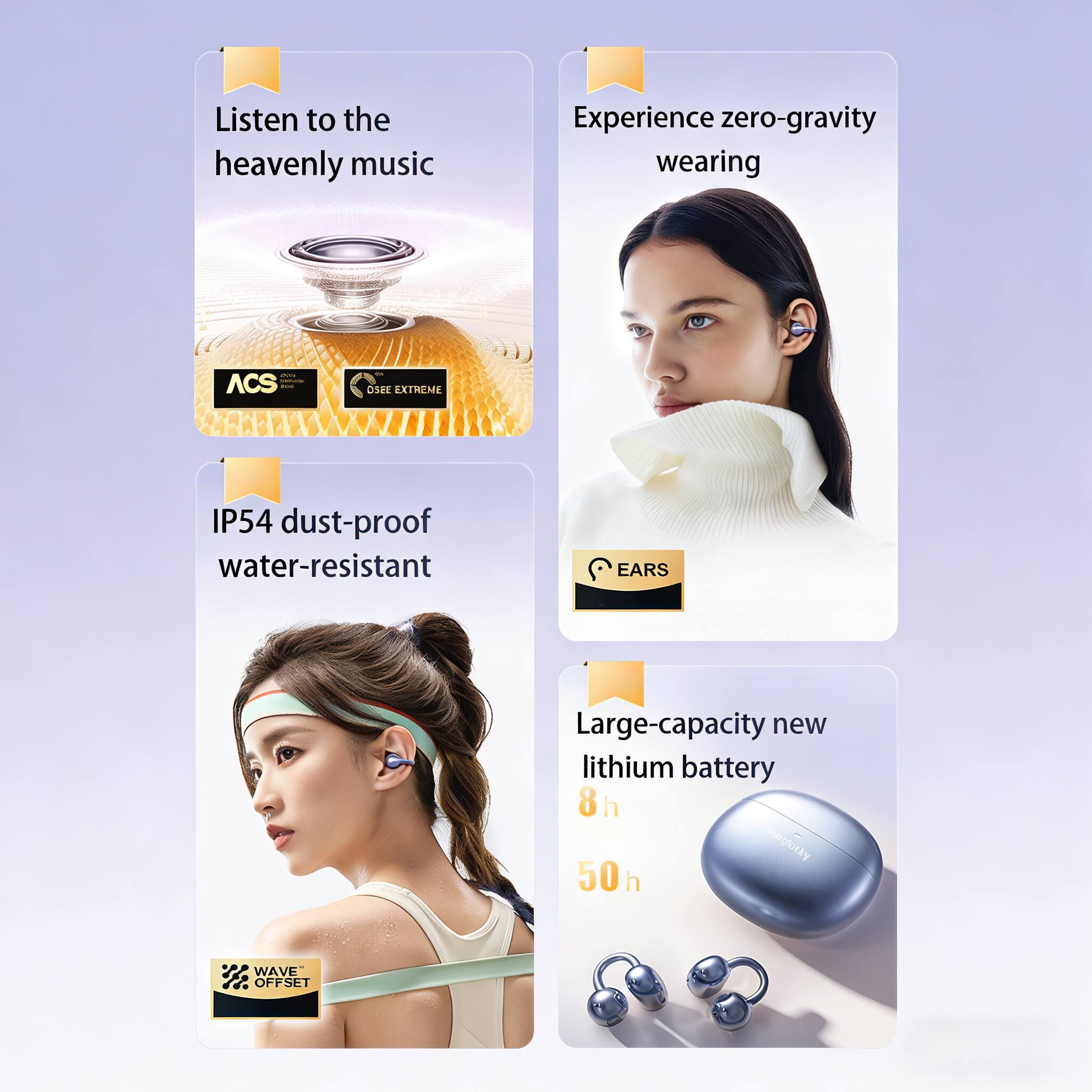 Listen to the heavenly music  
Experience zero-gravity wearing  
IP54 dust-proof water-resistant  
Large-capacity new lithium battery  
8 h  
50 h  
WAVE OFFSET