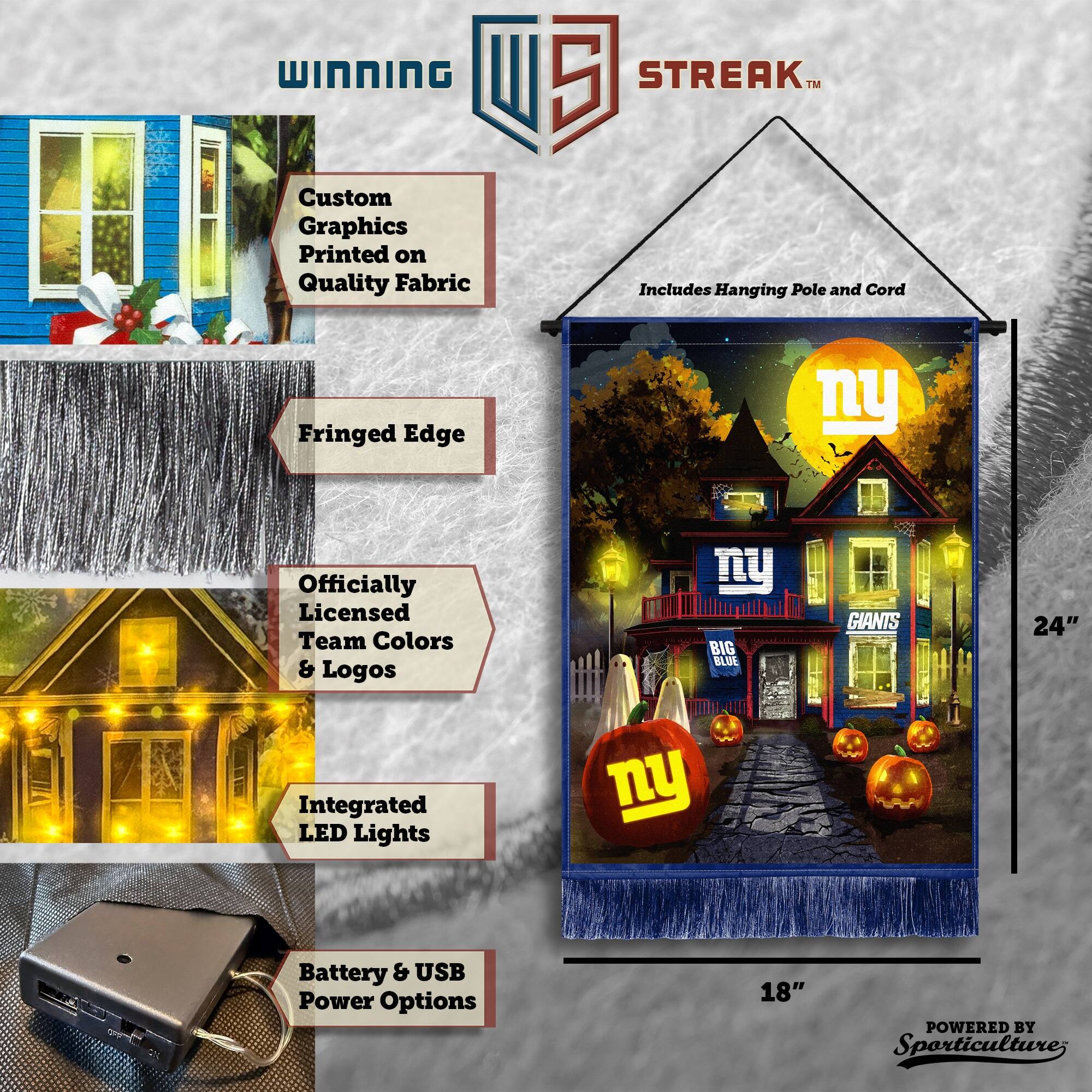 WINNING Custom Graphics Printed on Quality Fabric 5 STREAK™ Includes Hanging Pole and Cord Fringed Edge Officially Licensed Team Colors & Logos BIG BLUE GIANTS 24" Integrated LED Lights Battery & USB Power Options 18" POWERED BY Sporticulture