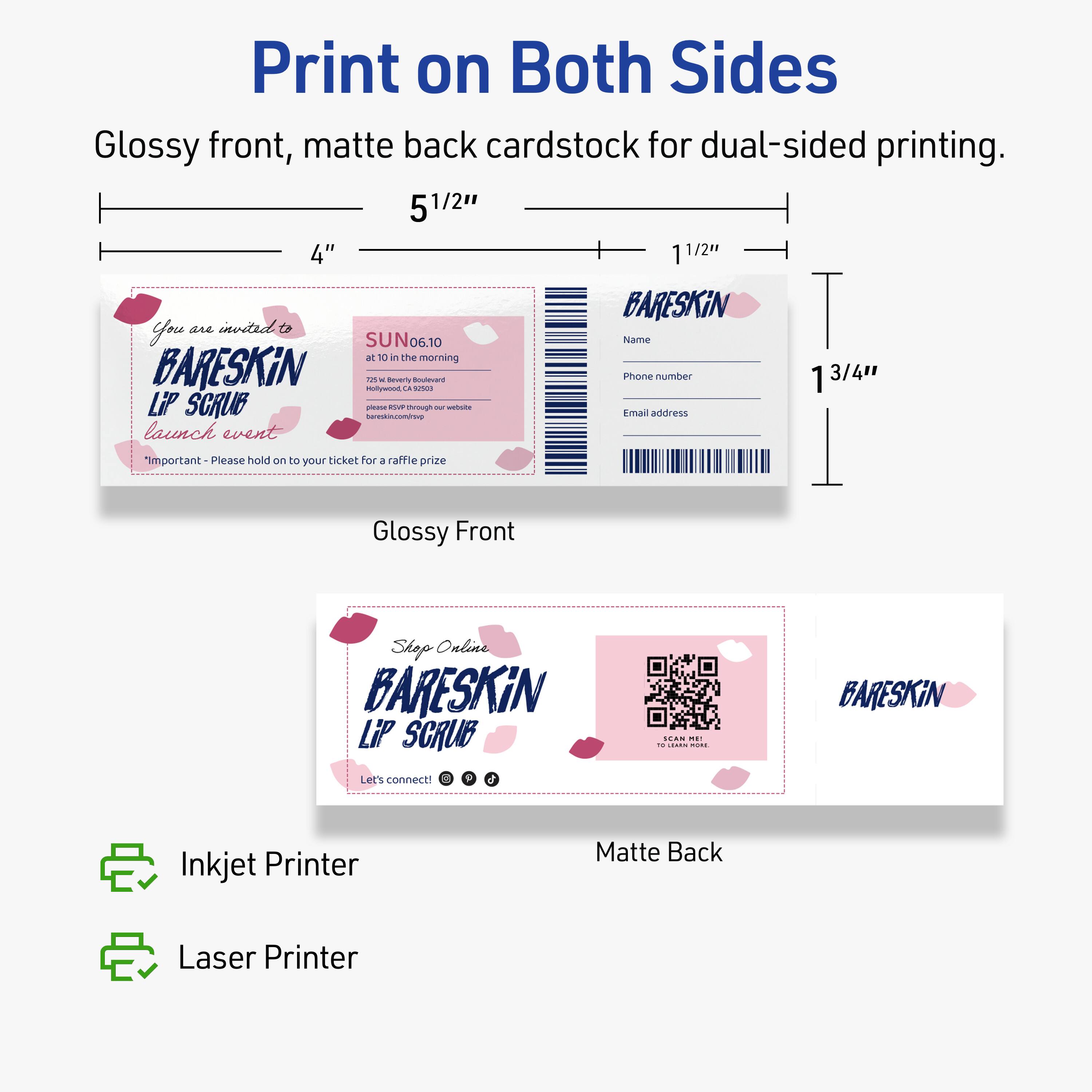 Print on Both Sides  
Glossy front, matte back cardstock for dual-sided printing.  

5 1/2" x 4"  
1 1/2"  

Glossy Front  
You are invited to  
BARESKIN  
LIP SCRUB  
launch event  
"Important - Please hold on to your ticket for a raffle prize"  

SUN 06.10  
at 10 in the morning  
725 S Beverly Boulevard  
Los Angeles, CA 90036  
bareSkin.com/shop our website  

Matte Back  
BARESKIN  
Name  
Phone number  
Email address  

Shop Online  
BARESKIN  
LIP SCRUB  
Let's connect!  
[Social Media Icons]  

Inkjet Printer  
Laser Printer