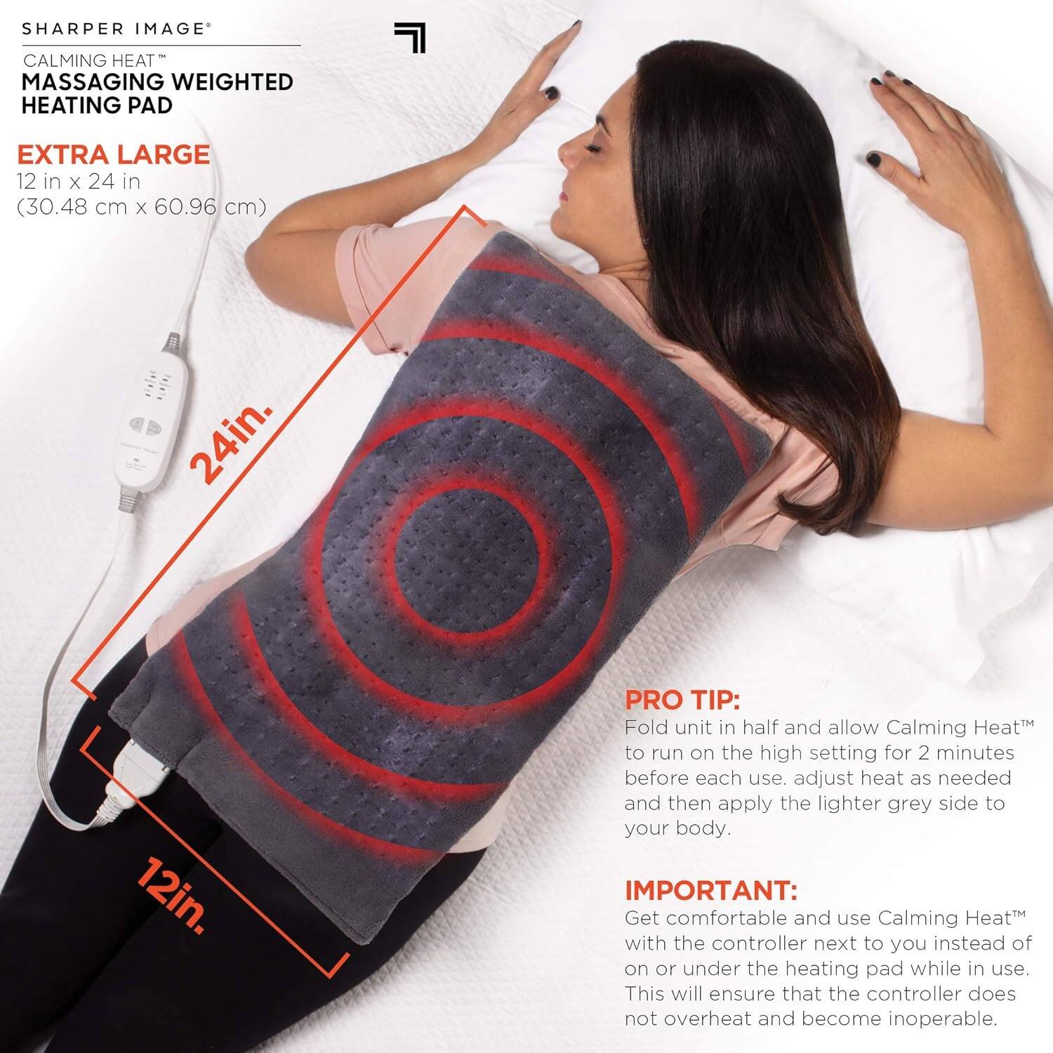 **SHARPER IMAGE**  
**CALMING HEAT™**  
**MASSAGING WEIGHTED HEATING PAD**  

**EXTRA LARGE**  
12 in x 24 in (30.48 cm x 60.96 cm)  

**PRO TIP:**  
Fold unit in half and allow Calming Heat™ to run on the high setting for 2 minutes before each use. Adjust heat as needed and then apply the lighter grey side to your body.  

**IMPORTANT:**  
Get comfortable and use Calming Heat™ with the controller next to you instead of on or under the heating pad while in use. This will ensure that the controller does not overheat and become inoperable.