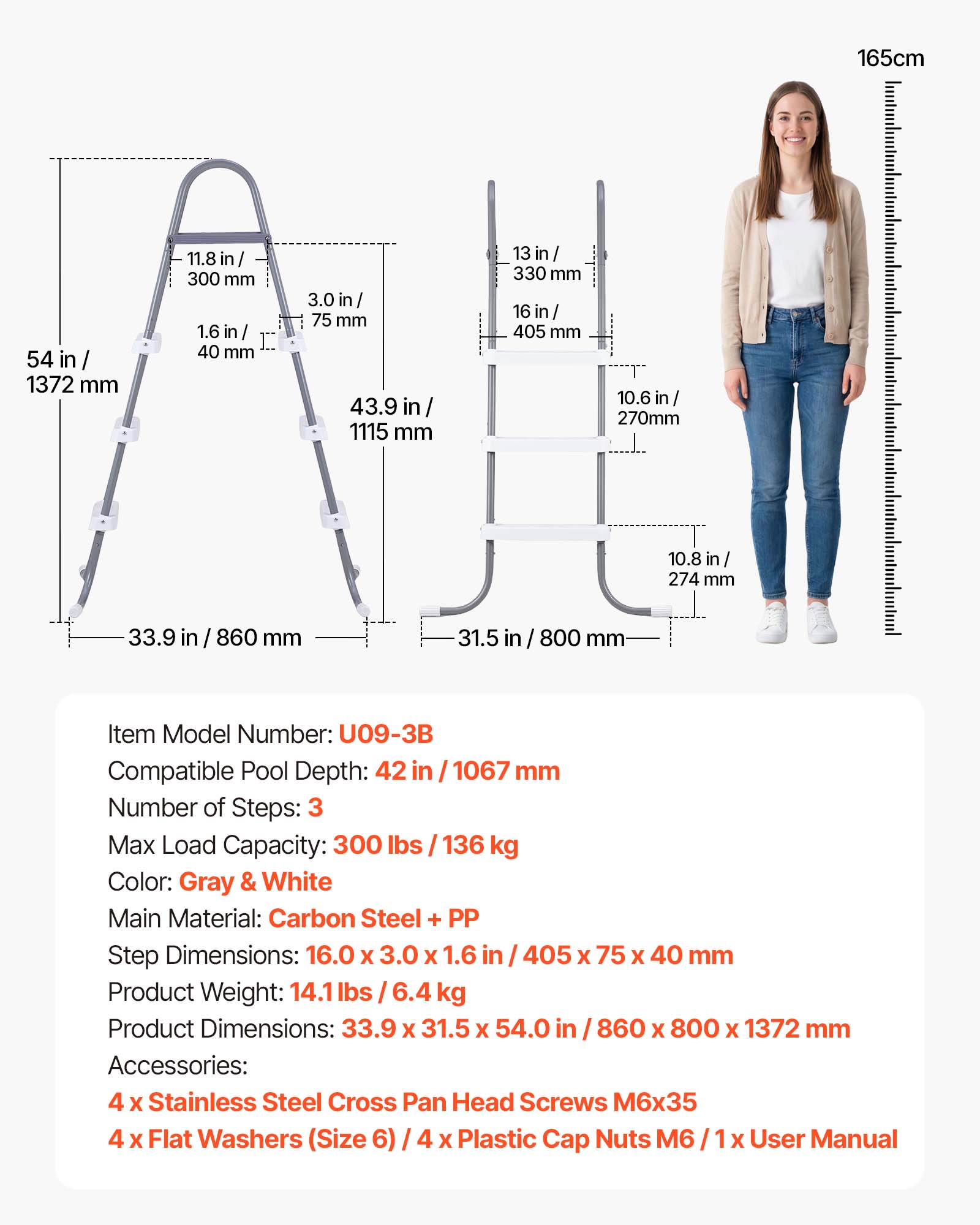165cm

54 in / 1372 mm

11.8 in / 300 mm

1.6 in / 40 mm

3.0 in / 75 mm

43.9 in / 1115 mm

13 in / 330 mm

16 in / 405 mm

10.6 in / 270 mm

10.8 in / 274 mm

33.9 in / 860 mm

31.5 in / 800 mm

Item Model Number: U09-3B

Compatible Pool Depth: 42 in / 1067 mm

Number of Steps: 3

Max Load Capacity: 300 lbs / 136 kg

Color: Gray & White

Main Material: Carbon Steel + PP

Step Dimensions: 16.0 X 3.0 X 1.6 in / 405 X 75 X 40 mm

Product Weight: 14.1 lbs / 6.4 kg

Product Dimensions: 33.9 X 31.
