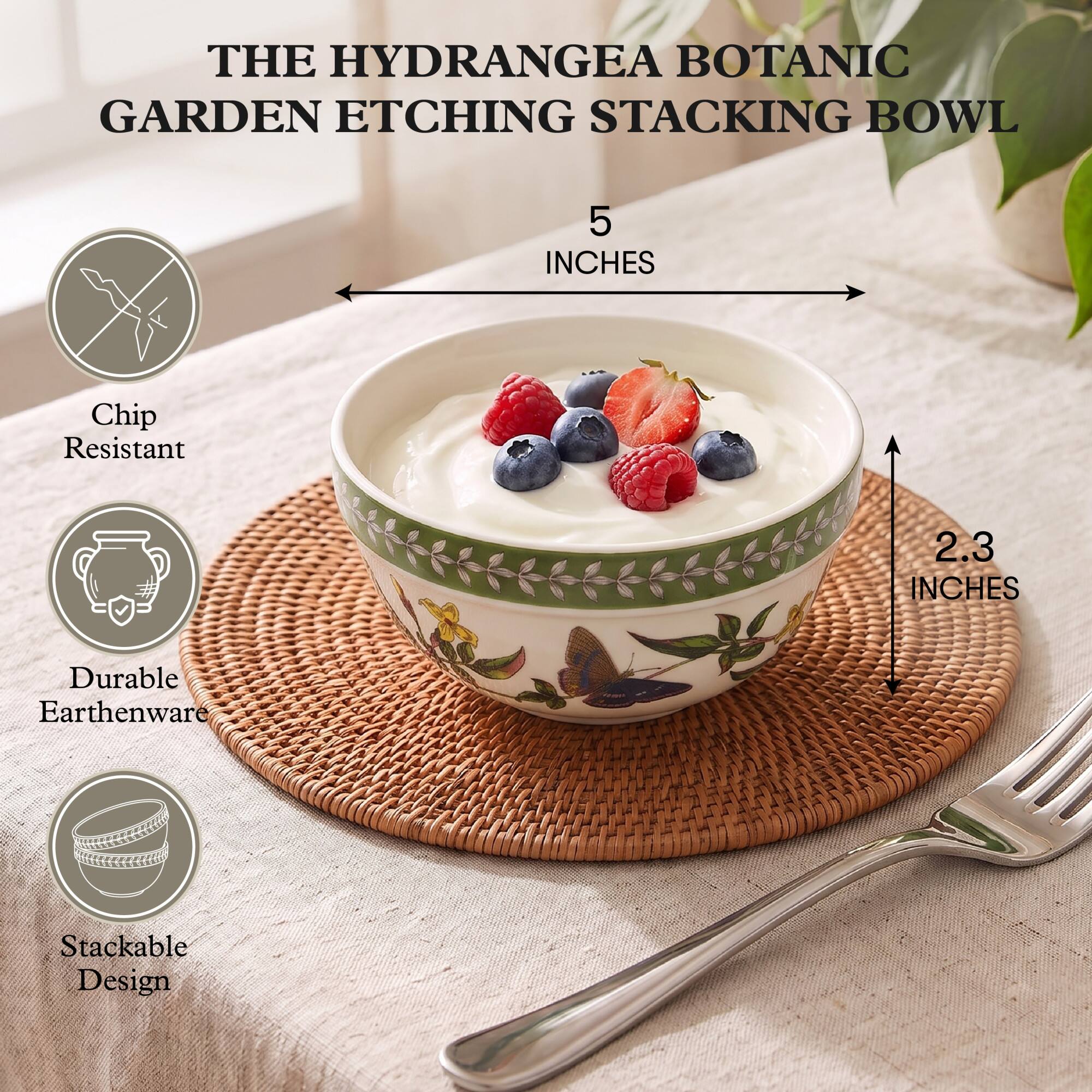 THE HYDRANGEA BOTANIC GARDEN ETCHING STACKING BOWL

5 INCHES

Chip Resistant

2.3 INCHES

Durable Earthenware

Stackable Design