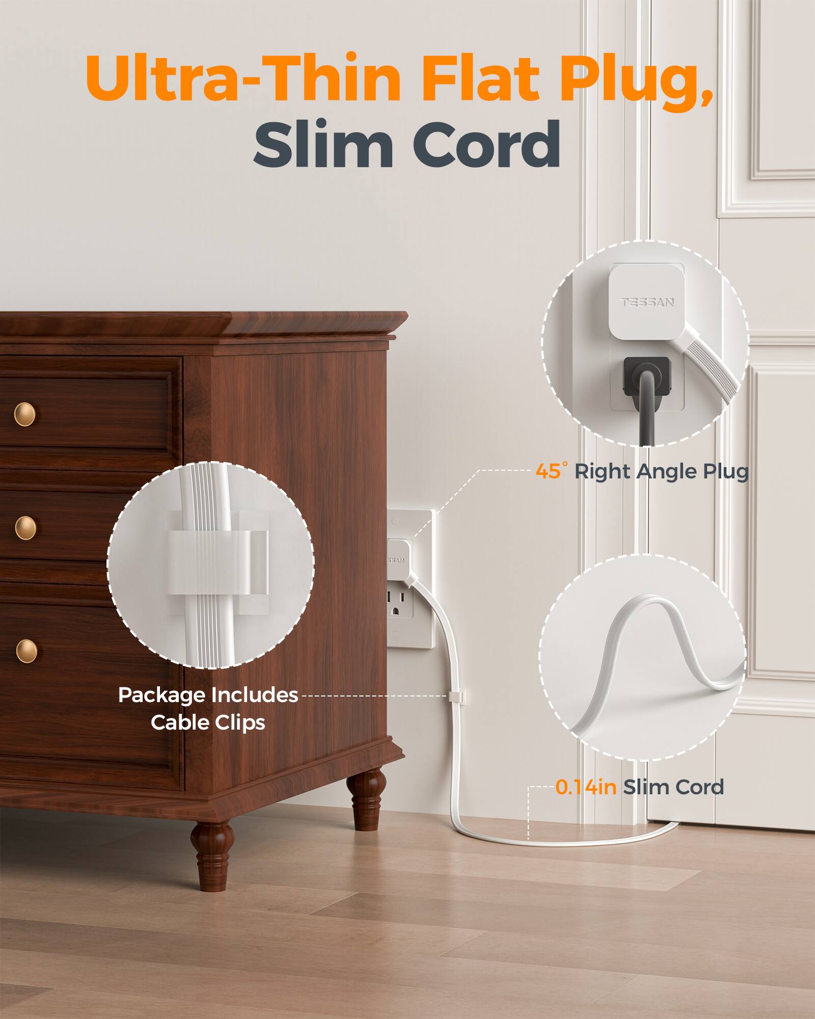 Ultra-Thin Flat Plug, Slim Cord

TESSAN 45° Right Angle Plug

Package Includes Cable Clips

0.14in Slim Cord