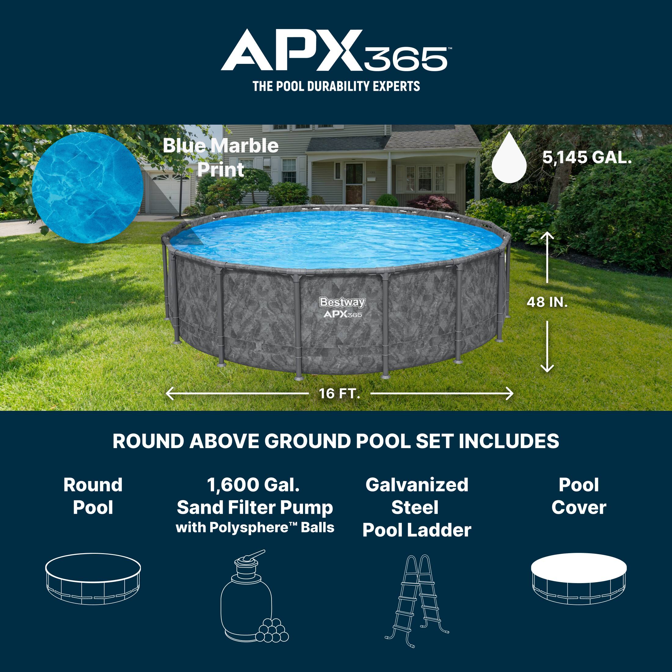 APX365  
THE POOL DURABILITY EXPERTS  

Blue Marble Print  
5,145 GAL.  

Bestway APX365 48 IN. 16 FT. ROUND ABOVE GROUND POOL SET INCLUDES  
- Round Pool  
- 1,600 Gal. Sand Filter Pump with Polysphere™ Balls  
- Galvanized Steel Pool Ladder  
- Pool Cover