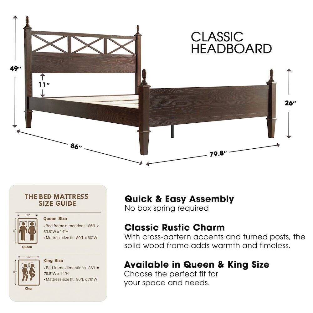 CLASSIC HEADBOARD

49" 11" 26" 86" 79.8" 80

THE BED MATTRESS SIZE GUIDE

Queen Size Bed frame dimensions: 86"L x 63.8"W x 14"H
Mattress size fit: 80"L x 60"W

King Size Bed frame dimensions: 86"L x 79.8"W x 14"H
Mattress size fit: 80"L x 76"W

Available in Queen & King Size

Quick & Easy Assembly
No box spring required

Classic Rustic Charm
With cross-pattern accents and turned posts, the solid wood frame adds warmth and timeless.