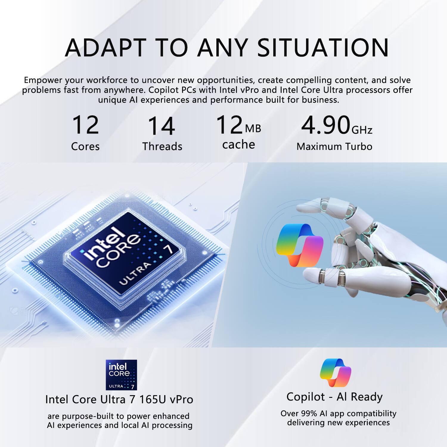 ADAPT TO ANY SITUATION

Empower your workforce to uncover new opportunities, create compelling content, and solve problems fast from anywhere. Copilot PCs with Intel vPro and Intel Core Ultra processors offer unique AI experiences and performance built for business.

12 Cores  
14 Threads  
12 MB Cache  
4.90 GHz Maximum Turbo

Intel Core Ultra 7 165U vPro  
are purpose-built to power enhanced AI experiences and local AI processing

Copilot - AI Ready  
Over 99% AI app compatibility delivering new experiences