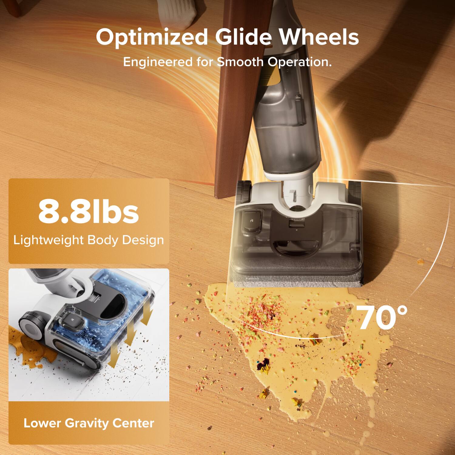 Optimized Glide Wheels Engineered for Smooth Operation.  
8.8lbs Lightweight Body Design  
70° Lower Gravity Center