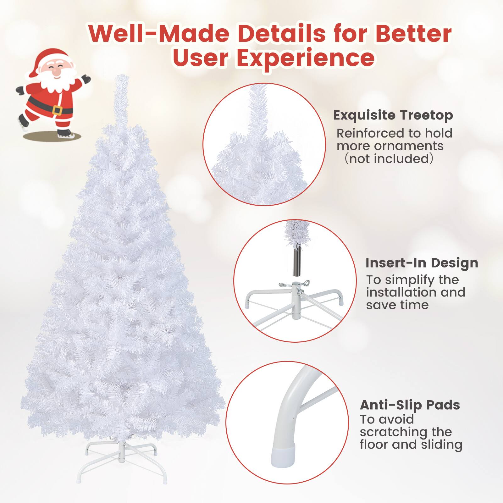 Well-Made Details for Better User Experience

- Exquisite Treetop Reinforced to hold more ornaments (not included)
- Insert-In Design To simplify the installation and save time
- Anti-Slip Pads To avoid scratching the floor and sliding