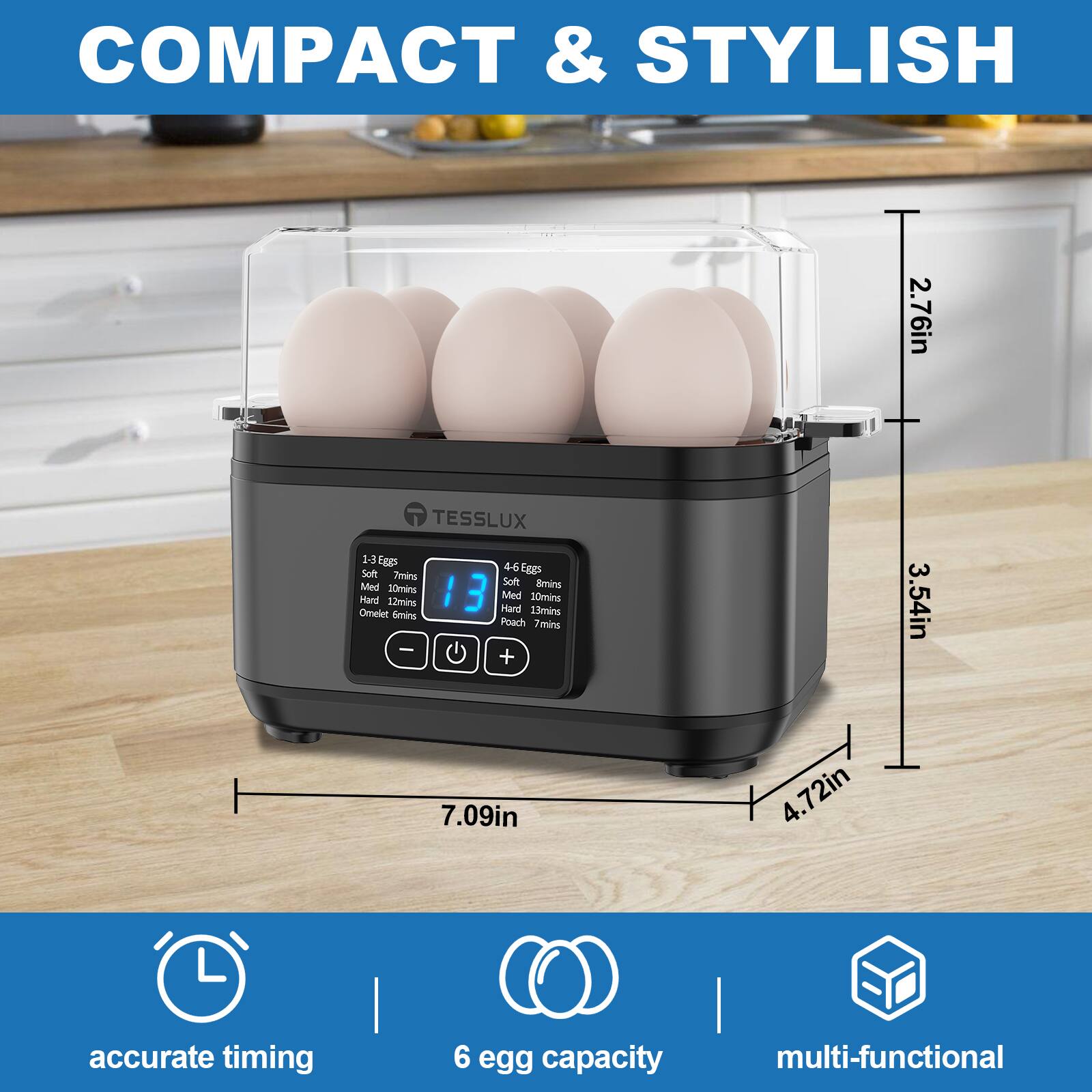 COMPACT & STYLISH

TESSLUX

1-3 Eggs
- Soft: 7mins
- Med: 10mins
- Hard: 12mins
- Omelet: 13mins
- Poach: 7mins

4-6 Eggs
- Soft: 7mins
- Med: 10mins
- Hard: 12mins
- Omelet: 13mins
- Poach: 7mins

30mlns

Dimensions:
- 2.76in
- 3.54in
- 4.72in
- 7.09in

accurate timing
6 egg capacity
multi-functional