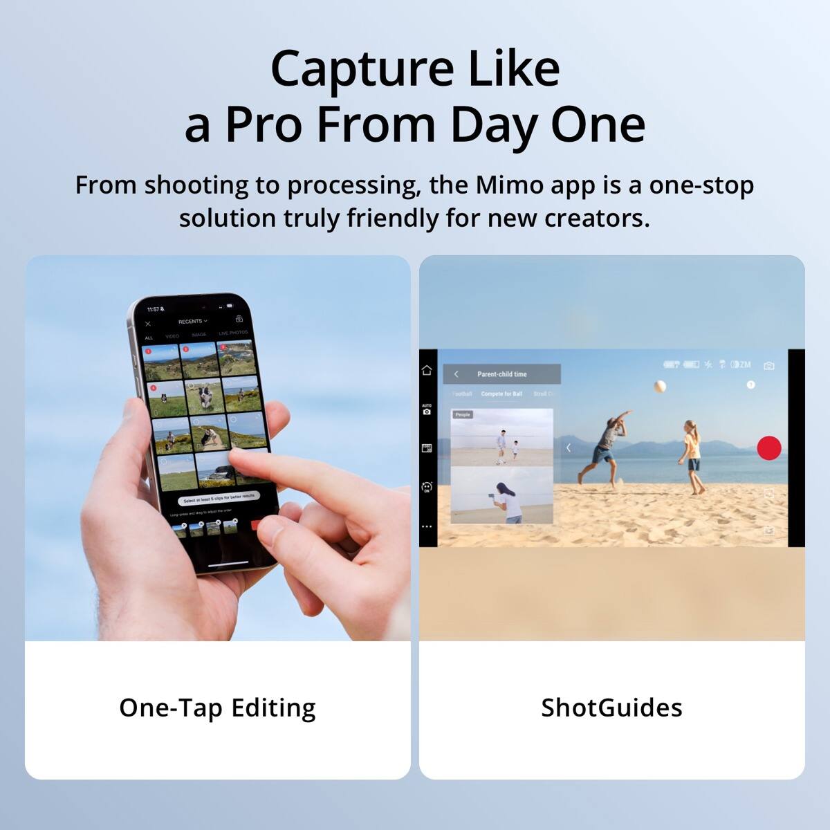 Capture Like a Pro From Day One

From shooting to processing, the Mimo app is a one-stop solution truly friendly for new creators.

11:57
X
RECENTS VIDEO WACH
PHOTOS
Parent-child time
outboll Compete for Ball
Stell
People
at
...
One-Tap Editing
ShotGuides