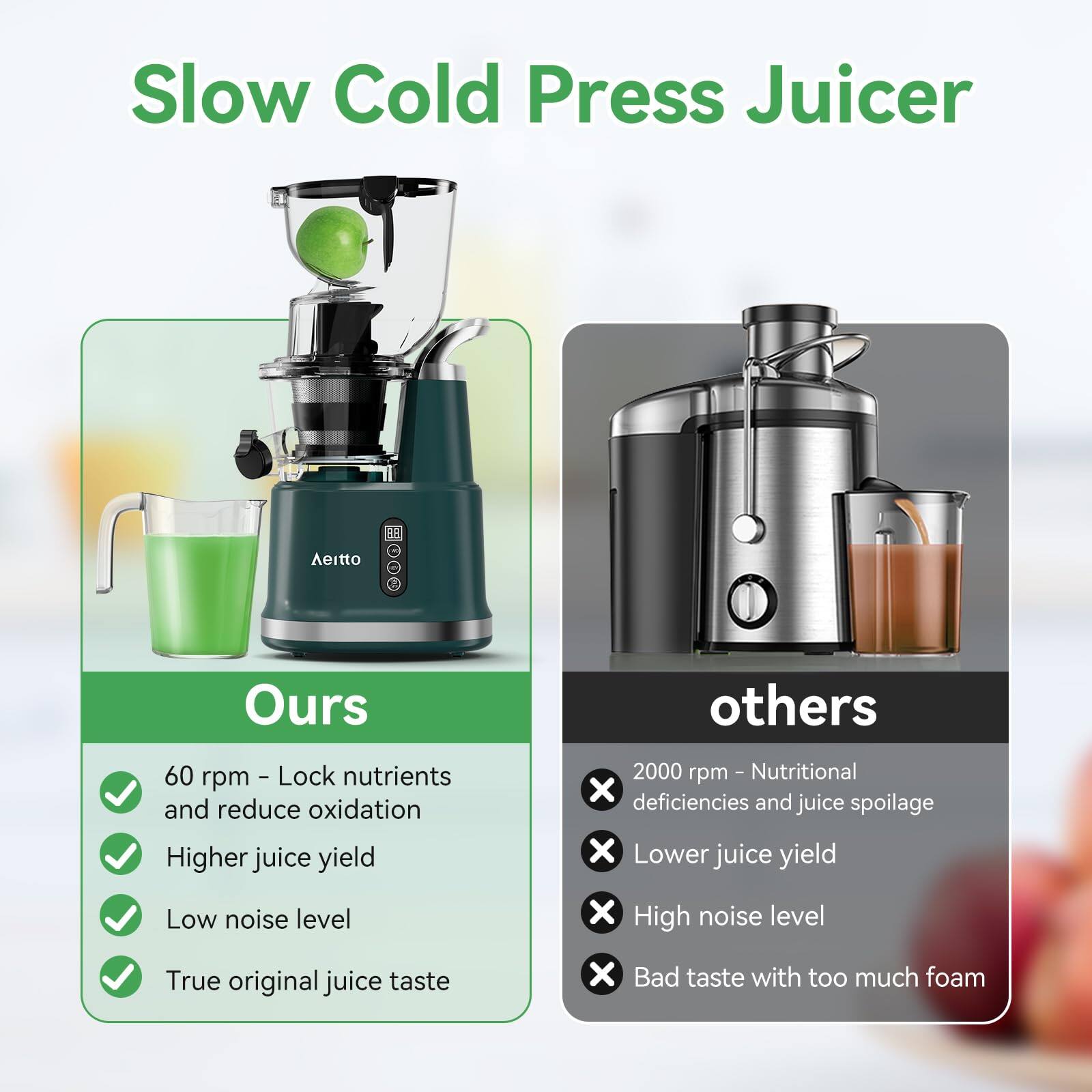 Slow Cold Press Juicer

Ours
- 60 rpm - Lock nutrients and reduce oxidation
- Higher juice yield
- Low noise level
- True original juice taste

Others
- 2000 rpm - Nutritional deficiencies and juice spoilage
- Lower juice yield
- High noise level
- Bad taste with too much foam