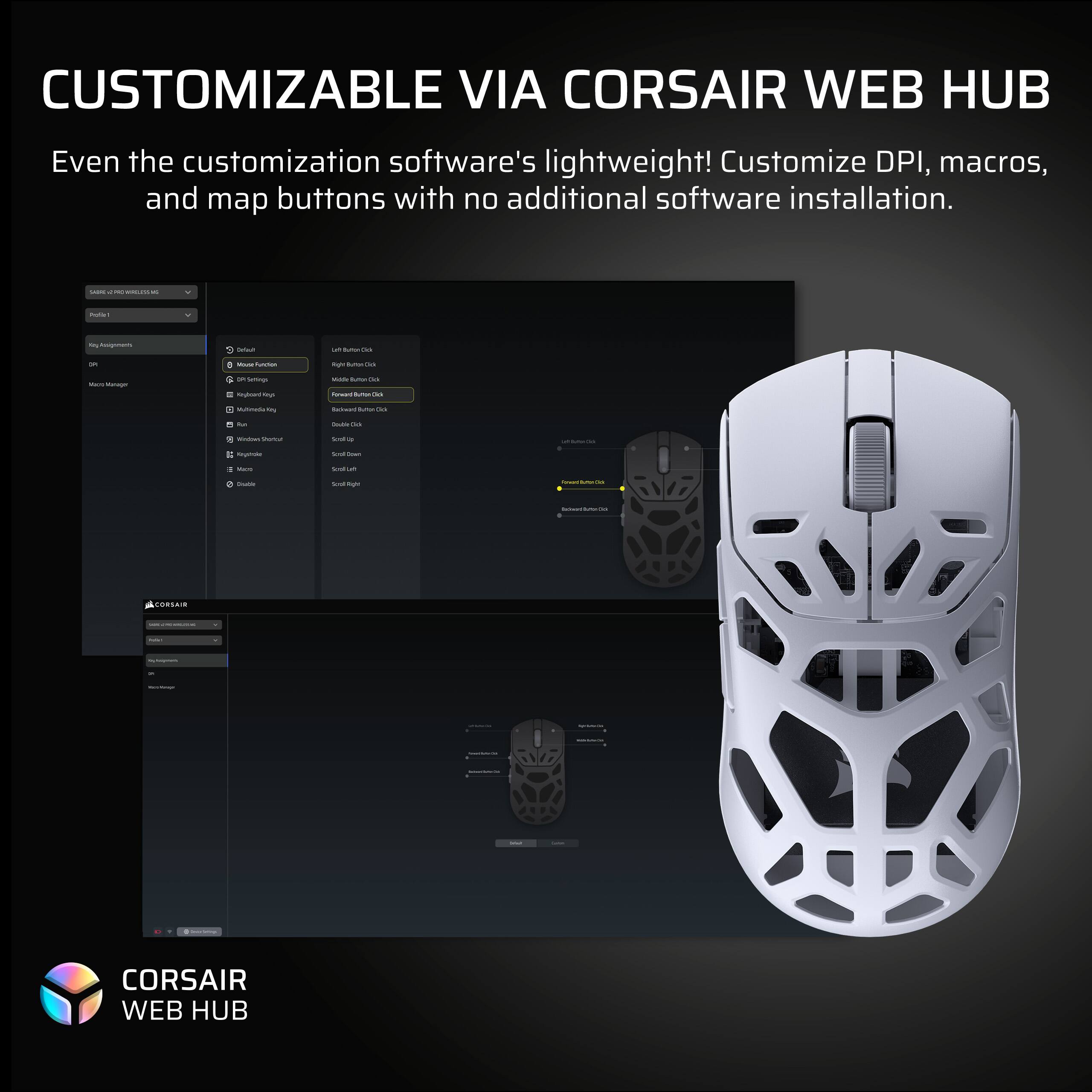 CUSTOMIZABLE VIA CORSAIR WEB HUB

Even the customization software's lightweight! Customize DPI, macros, and map buttons with no additional software installation.

CORSAIR WEB HUB