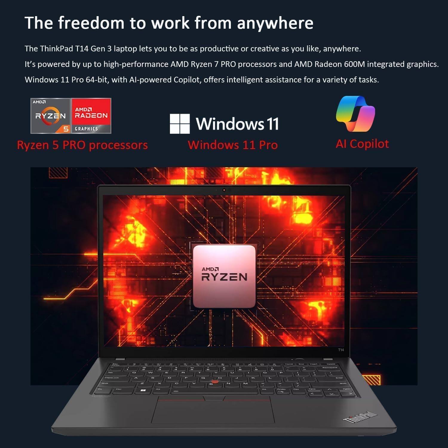 The freedom to work from anywhere

The ThinkPad T14 Gen 3 laptop lets you be as productive or creative as you like, anywhere. It's powered by up to high-performance AMD Ryzen 7 PRO processors and AMD Radeon 600M integrated graphics. Windows 11 Pro 64-bit, with AI-powered Copilot, offers intelligent assistance for a variety of tasks.

- AMD Ryzen 5 Graphics
- Ryzen 5 PRO processors
- Windows 11 Pro
- AI Copilot