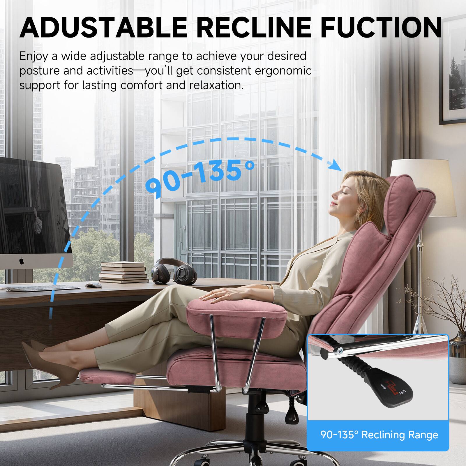 ADJUSTABLE RECLINE FUNCTION

Enjoy a wide adjustable range to achieve your desired posture and activities—you'll get consistent ergonomic support for lasting comfort and relaxation.

90-135° Reclining Range
