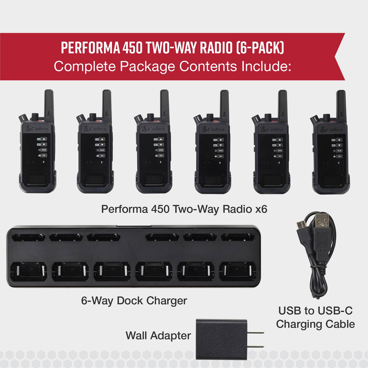 PERFORMA 450 TWO-WAY RADIO (6-PACK) Complete Package Contents Include:

* Performa 450 Two-Way Radio x6
* 6-Way Dock Charger
* Wall Adapter
* USB to USB-C Charging Cable