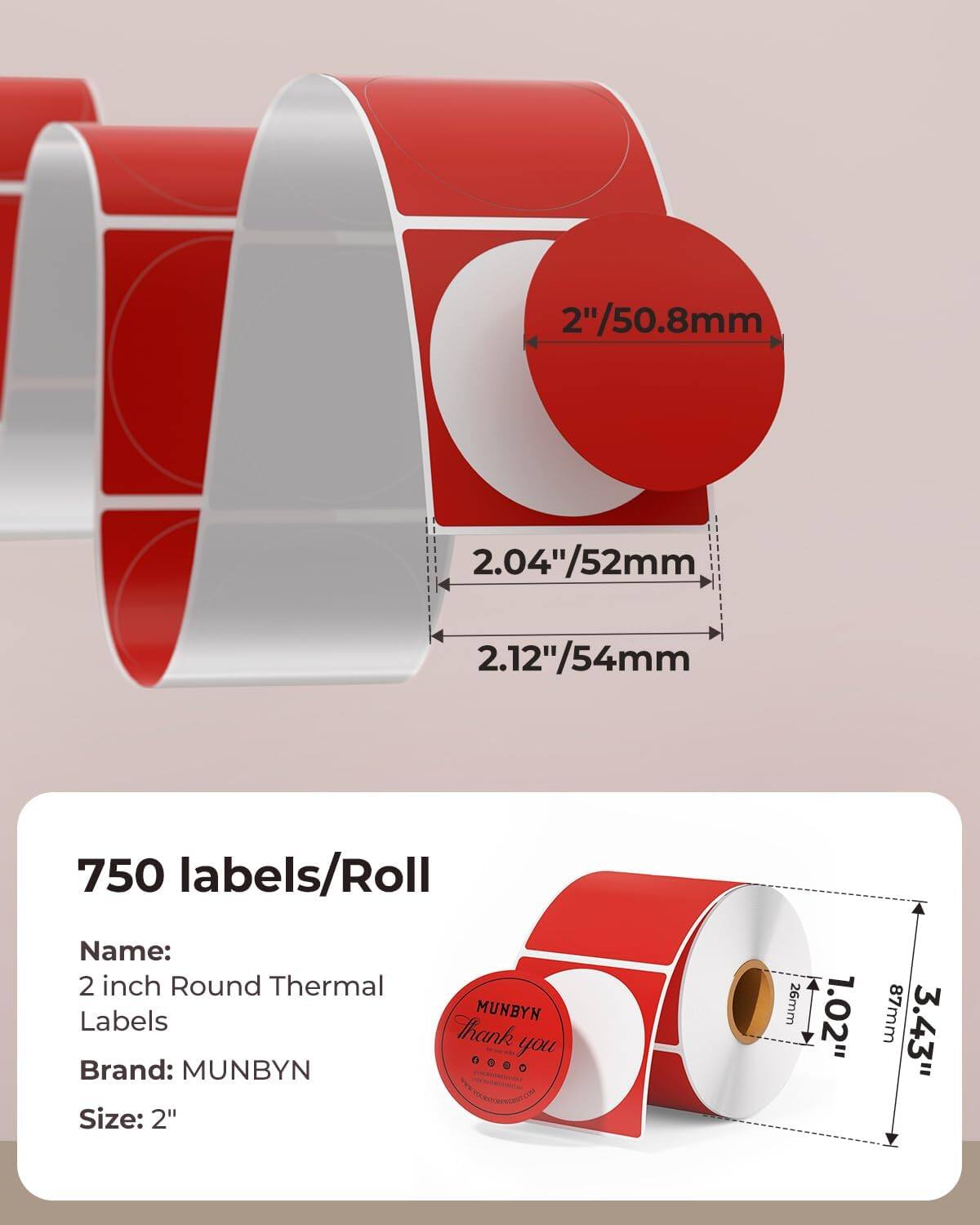 2"/50.8mm  
2.04"/52mm  
2.12"/54mm  

750 labels/Roll  

Name:  
2 inch Round Thermal Labels  

Brand: MUNBYN  

Size: 2"  

26mm  
1.02"  
87mm  
3.43"