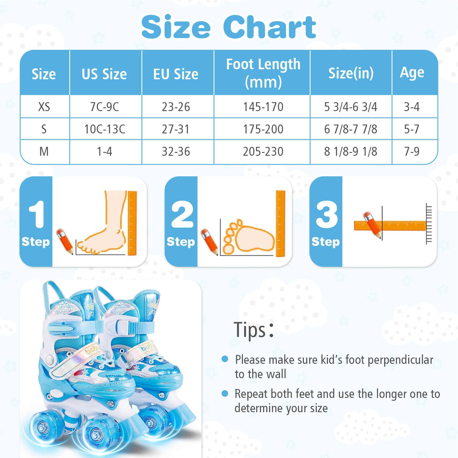 Size Chart

| Size | US Size | EU Size | Foot Length (mm) | Size (in) | Age |
|------|---------|---------|-----------------|-----------|-----|
| XS   | 7C-9C   | 23-26   | 145-170         | 5 3/4-6 3/4| 3-4 |
| S    | 10C-13C | 27-31   | 175-200         | 6 7/8-7 7/8| 5-7 |
| M    | 1-4    | 32-36   | 205-230         | 8 1/8-9 1/8| 7-9 |

**Steps:**
1. Step 1
2. Step 2
3. Step 3

**Tips:**
- Please make sure kid's foot perpendicular to the wall
- Repeat both feet and use the longer one to determine your size