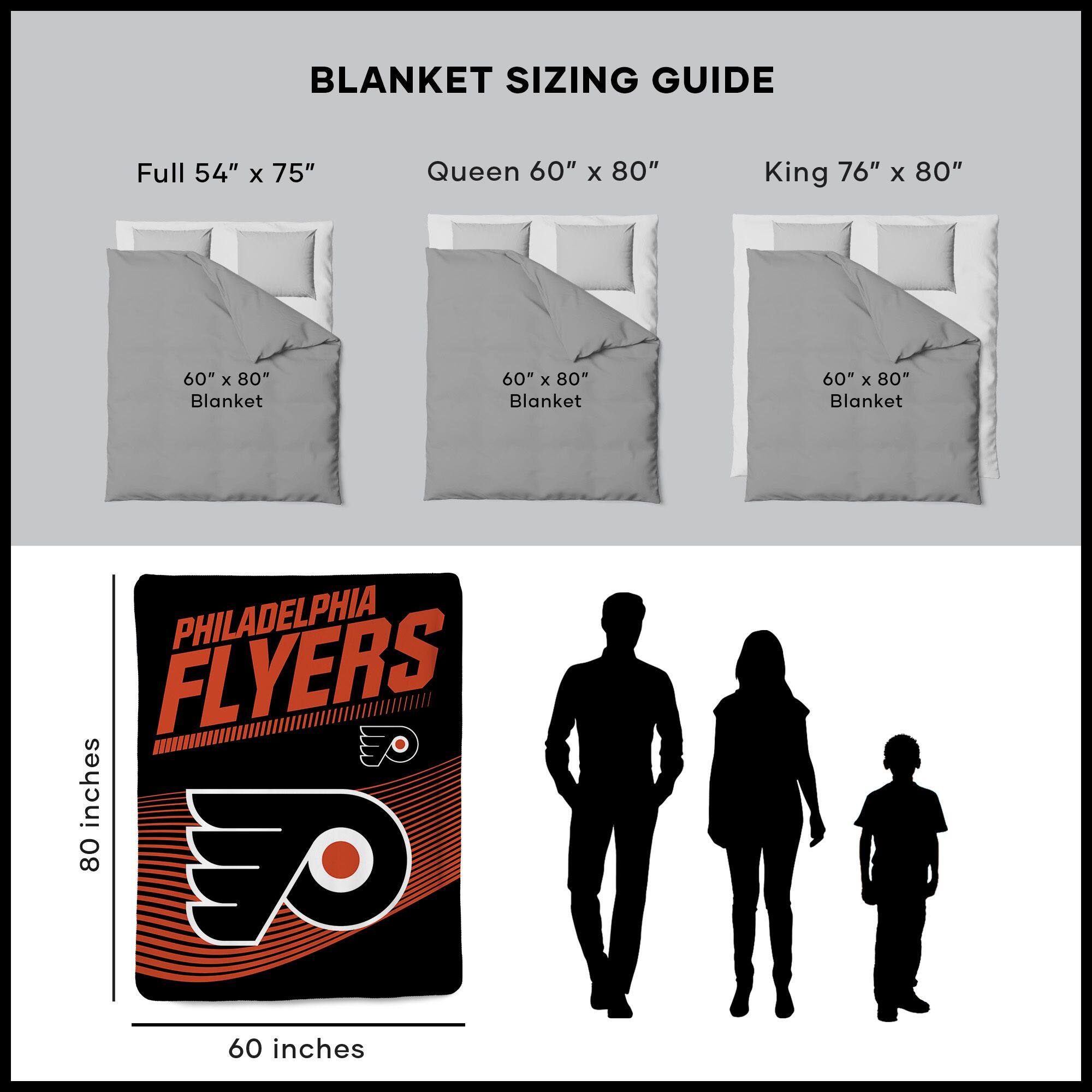 BLANKET SIZING GUIDE

Full 54" x 75"  
Queen 60" x 80"  
King 76" x 80"  

60" x 80" Blanket  
60" x 80" Blanket  
60" x 80" Blanket  

PHILADELPHIA FLYERS  
80 inches  
60 inches