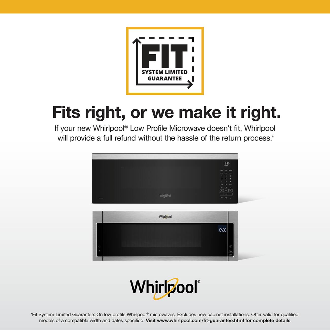 FIT SYSTEM LIMITED GUARANTEE

Fits right, or we make it right. If your new Whirlpool Low Profile Microwave doesn't fit, Whirlpool will provide a full refund without the hassle of the return process.*

12:20

Whirlpool

*Fit System Limited Guarantee: On low profile Whirlpool microwaves. Excludes new cabinet installations. Offer valid for qualified models of a compatible width and dates specified. Visit www.whirlpool.com/fit-guarantee.html for complete details.