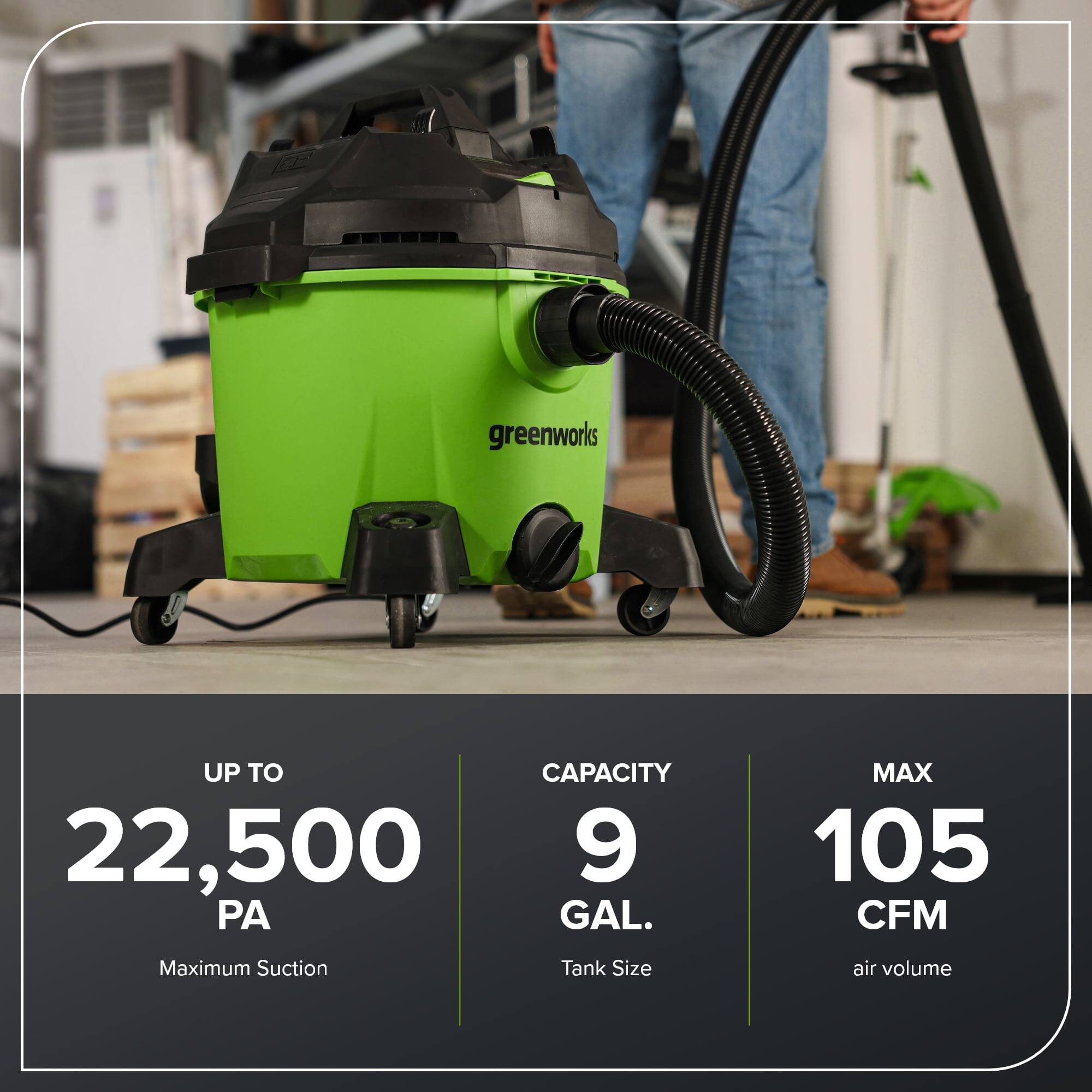 - **UP TO 22,500 PA**  
  Maximum Suction

- **CAPACITY 9 GAL.**  
  Tank Size

- **MAX 105 CFM**  
  air volume