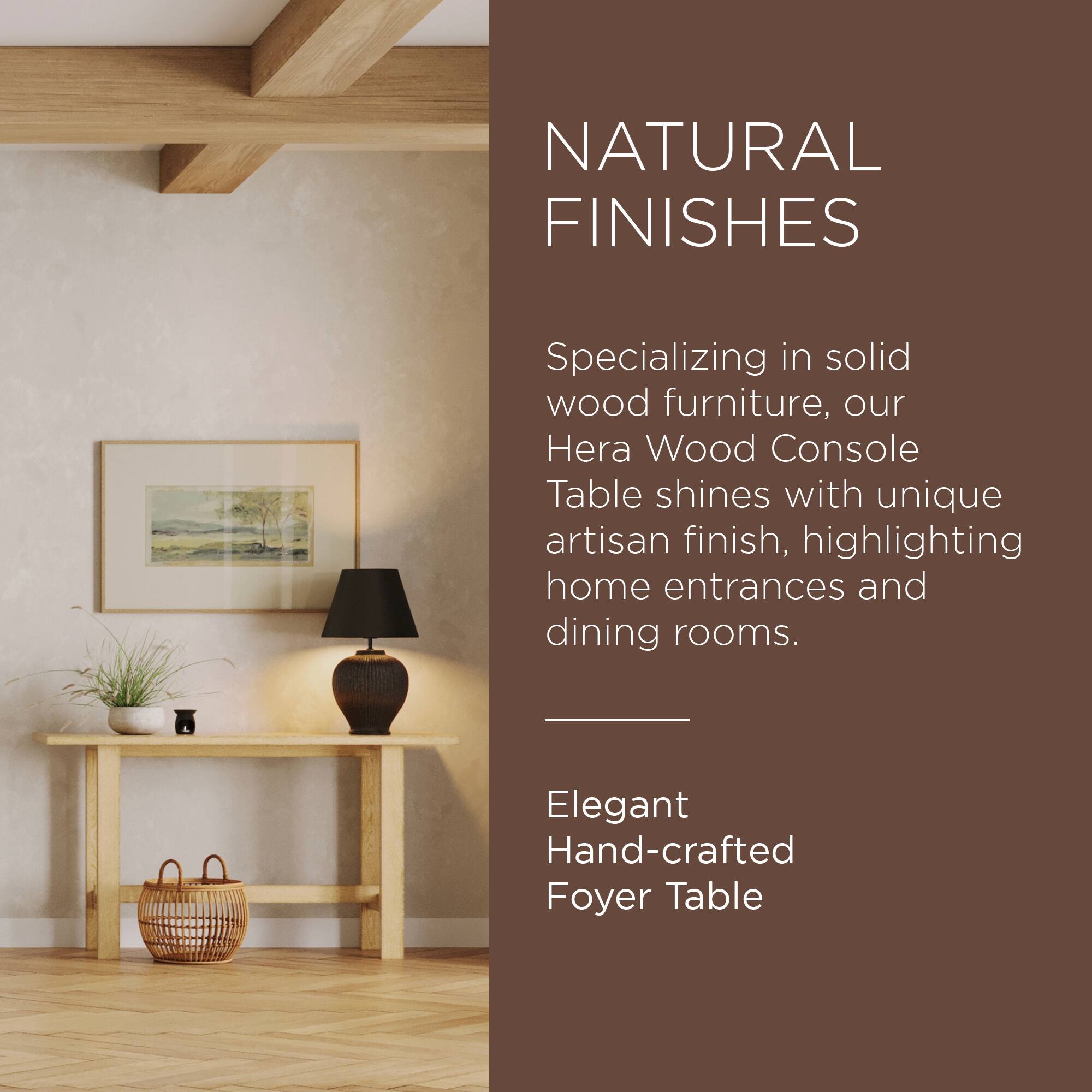 NATURAL FINISHES

Specializing in solid wood furniture, our Hera Wood Console Table shines with unique artisan finish, highlighting home entrances and dining rooms.

Elegant Hand-crafted Foyer Table