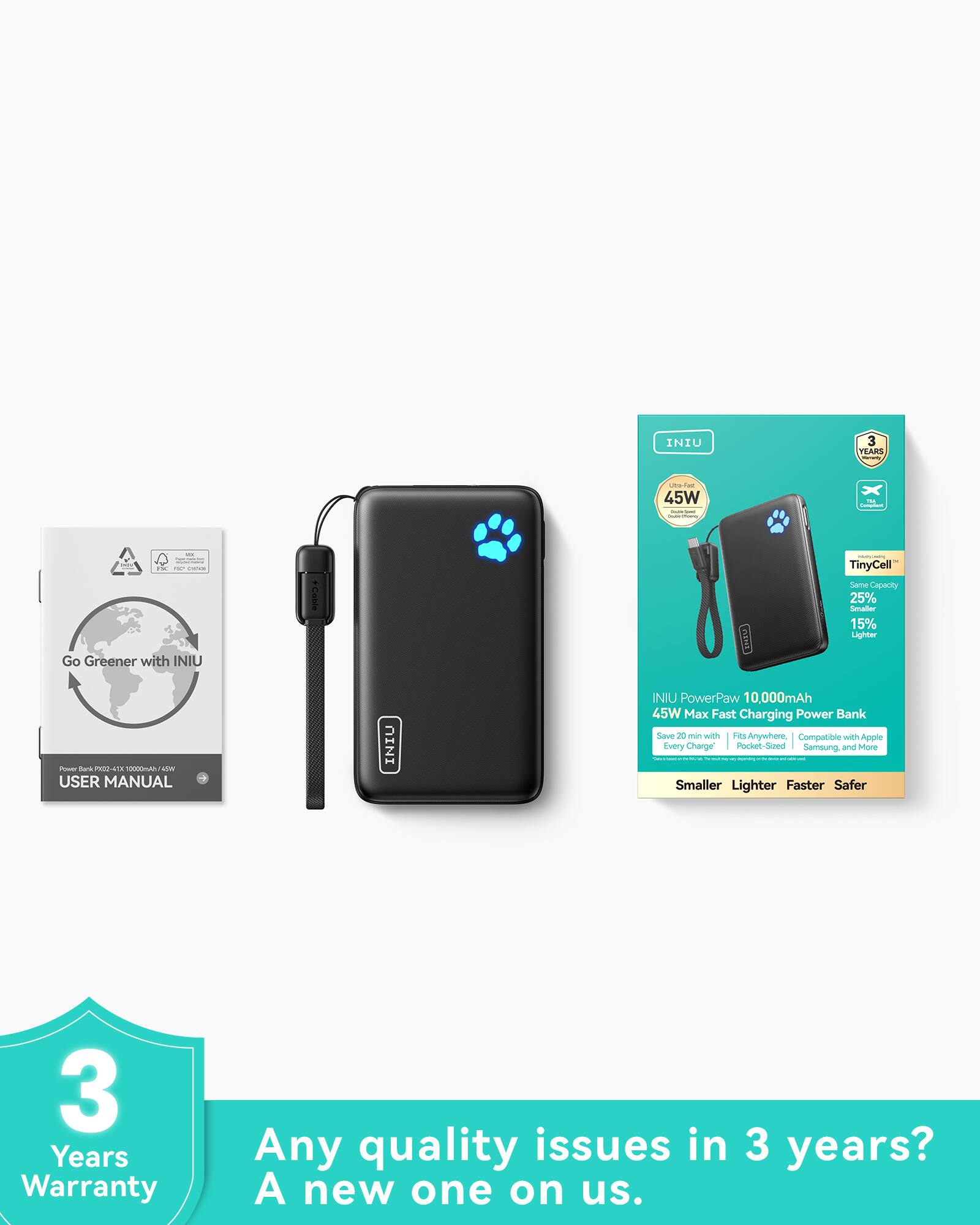 INIU PowerPaw 10,000mAh 45W Max Fast Charging Power Bank

- Go Greener with INIU
- TinyCell™: Same Capacity, 25% Smaller, 15% Lighter
- Save 20 min with Hi-Speed Anywhere
- Compatible with Apple, Samsung, and More
- Smaller, Lighter, Faster, Safer
- 3 Years Warranty

Any quality issues in 3 years? A new one on us.