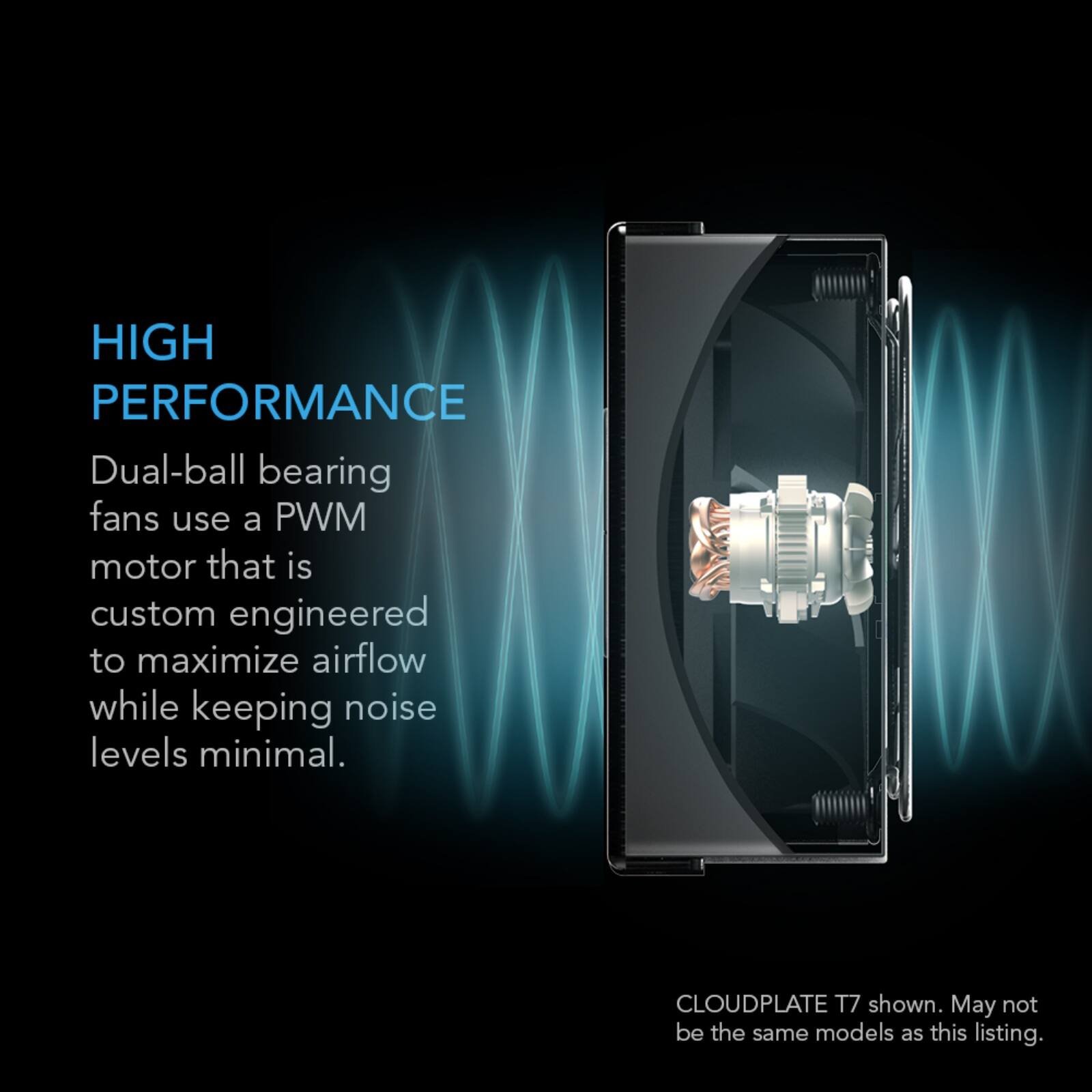 HIGH PERFORMANCE  
Dual-ball bearing fans use a PWM motor that is custom engineered to maximize airflow while keeping noise levels minimal.  
CLOUDPLATE T7 shown. May not be the same models as this listing.