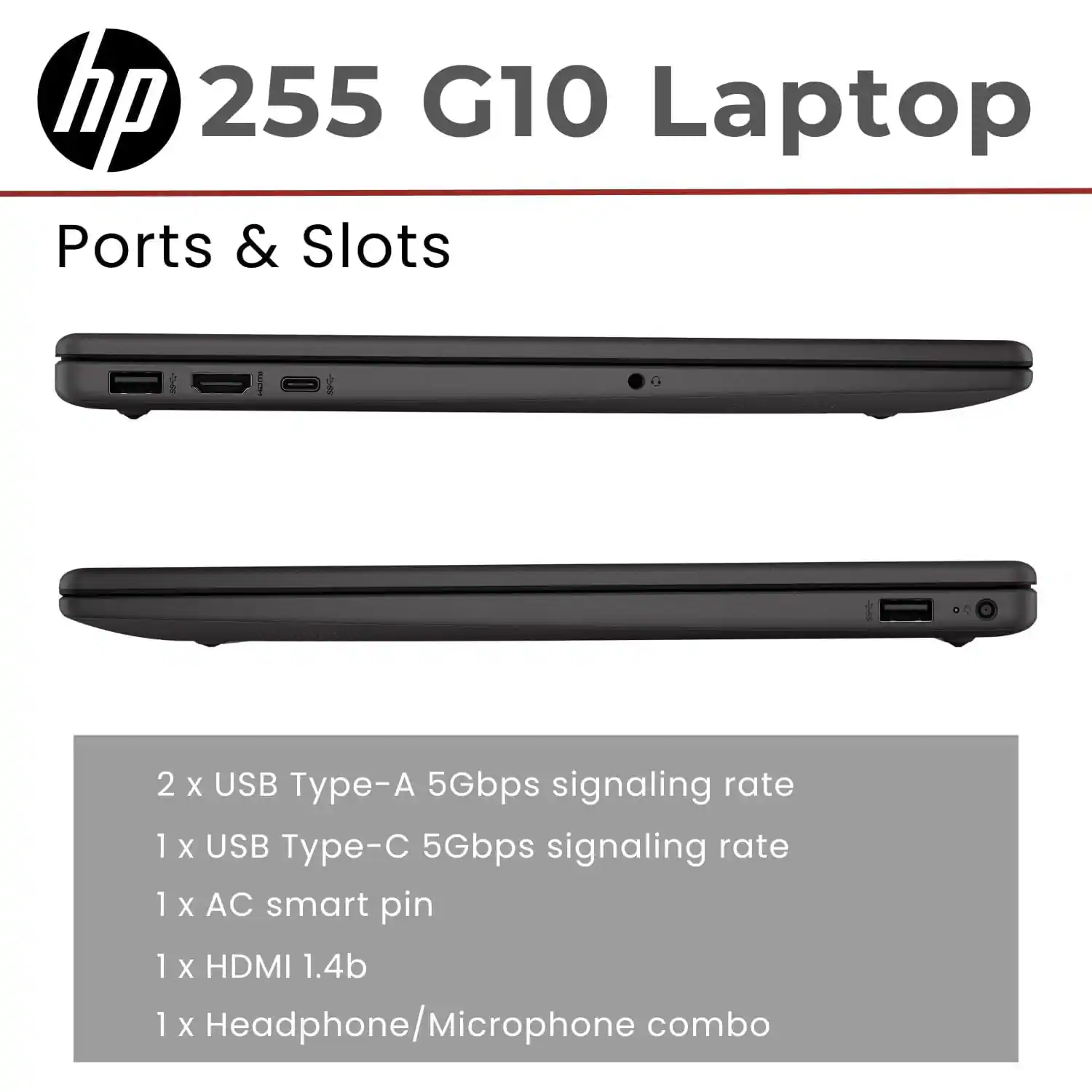 hp 255 G10 Laptop

Ports & Slots

2 x USB Type-A 5Gbps signaling rate  
1 x USB Type-C 5Gbps signaling rate  
1 x AC smart pin  
1 x HDMI 1.4b  
1 x Headphone/Microphone combo