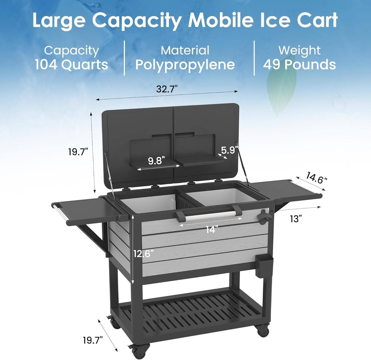 Large Capacity Mobile Ice Cart  
Capacity: 104 Quarts  
Material: Polypropylene  
Weight: 49 Pounds  

Dimensions:  
- 32.7" (length)  
- 19.7" (height)  
- 9.8" (depth)  
- 5.9" (height of lid)  
- 14.6" (width of top shelf)  
- 14" (width of bottom shelf)  
- 13" (depth of bottom shelf)  
- 12.6" (height of bottom shelf)  
- 19.7" (height of bottom shelf)