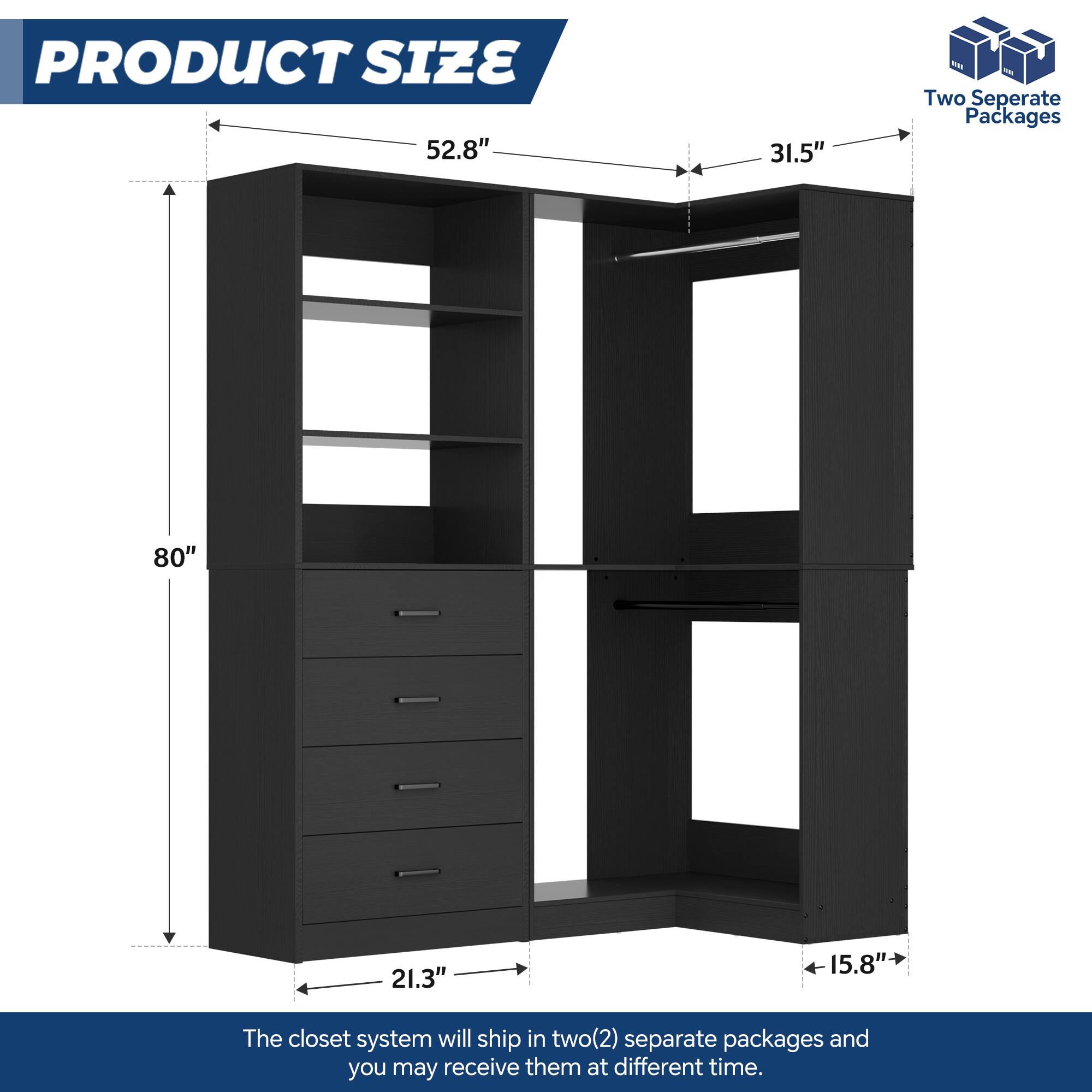 PRODUCT SIZE  
52.8" x 31.5"  
80" x 21.3" x 15.8"  

The closet system will ship in two(2) separate packages and you may receive them at different times.