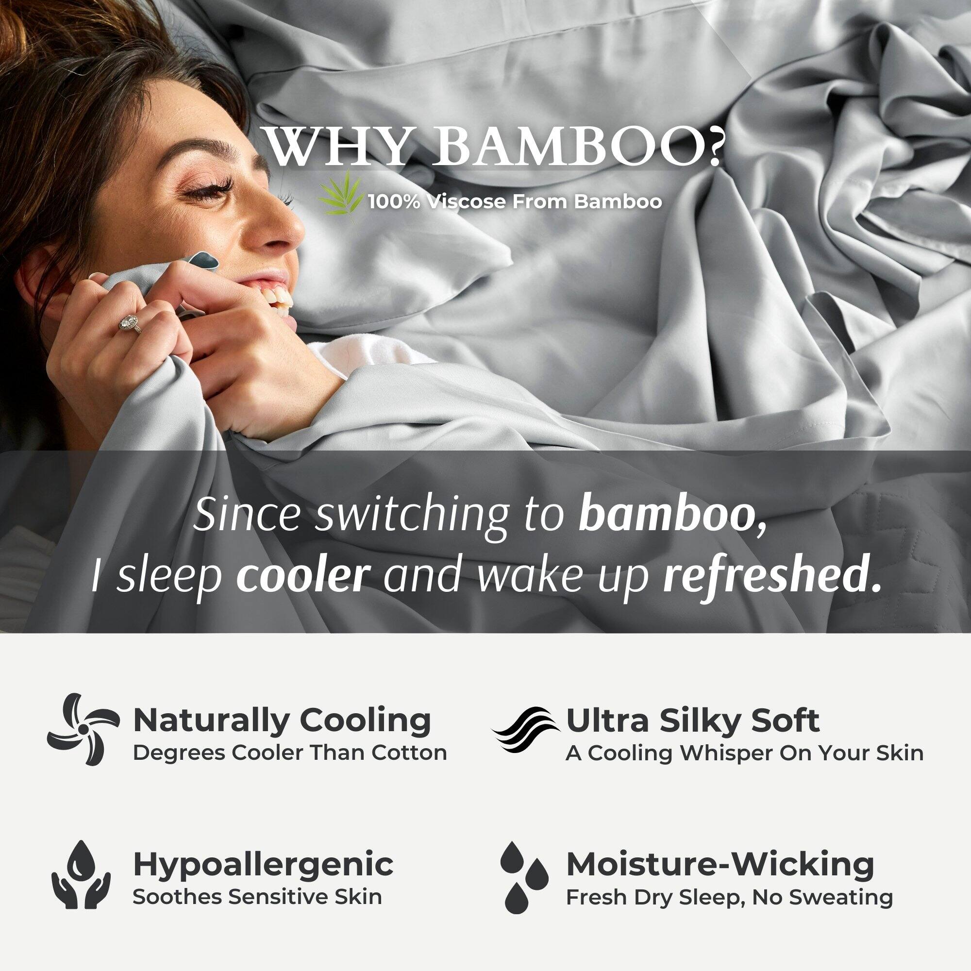 **WHY BAMBOO?**  
100% Viscose From Bamboo  

Since switching to bamboo, I sleep cooler and wake up refreshed.  

- **Naturally Cooling**  
  Degrees Cooler Than Cotton  

- **Ultra Silky Soft**  
  A Cooling Whisper On Your Skin  

- **Hypoallergenic**  
  Soothes Sensitive Skin  

- **Moisture-Wicking**  
  Fresh Dry Sleep, No Sweating