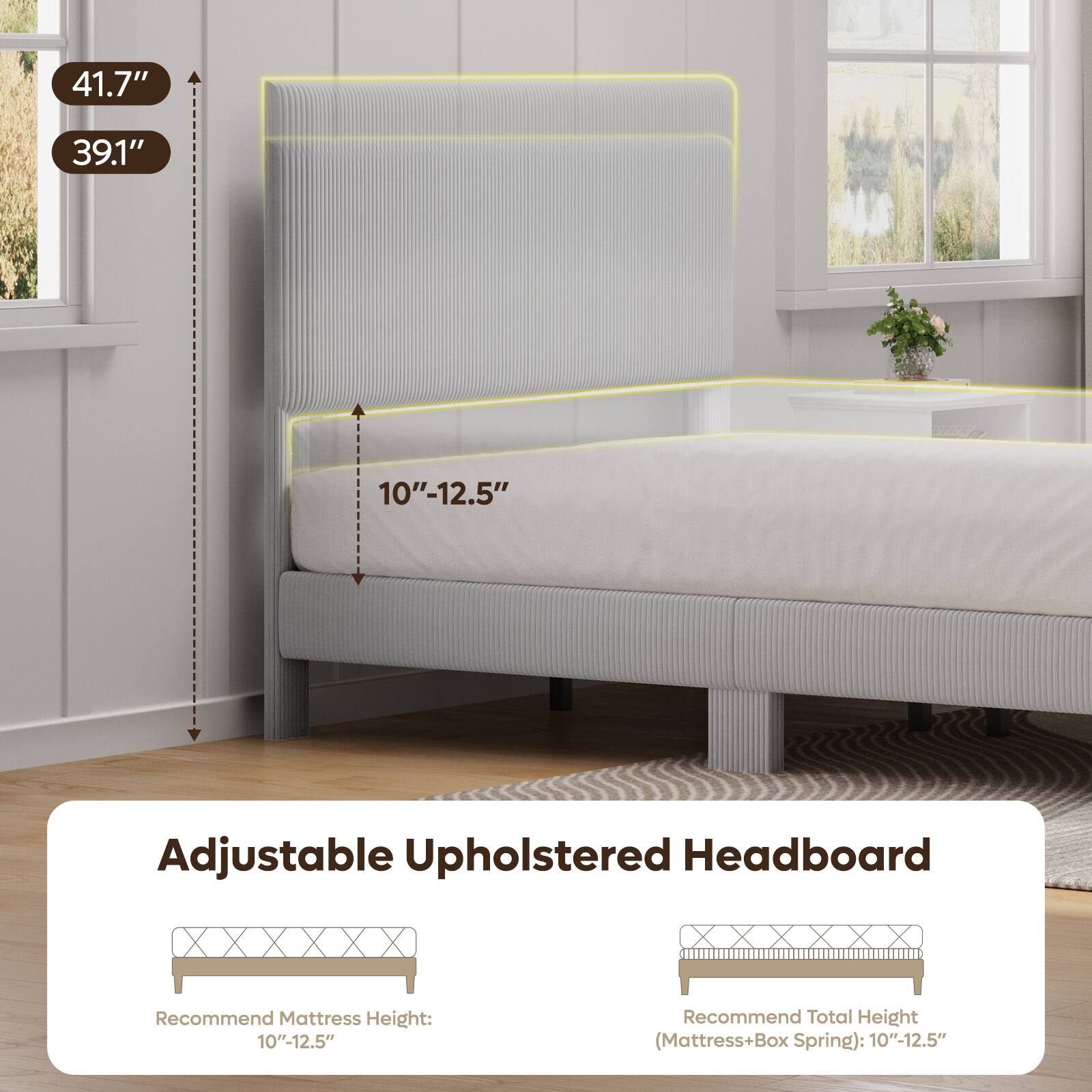 41.7"  
39.1"  
10"-12.5"  
Adjustable Upholstered Headboard  
Recommend Mattress Height: 10"-12.5"  
Recommend Total Height (Mattress+Box Spring): 10"-12.5"