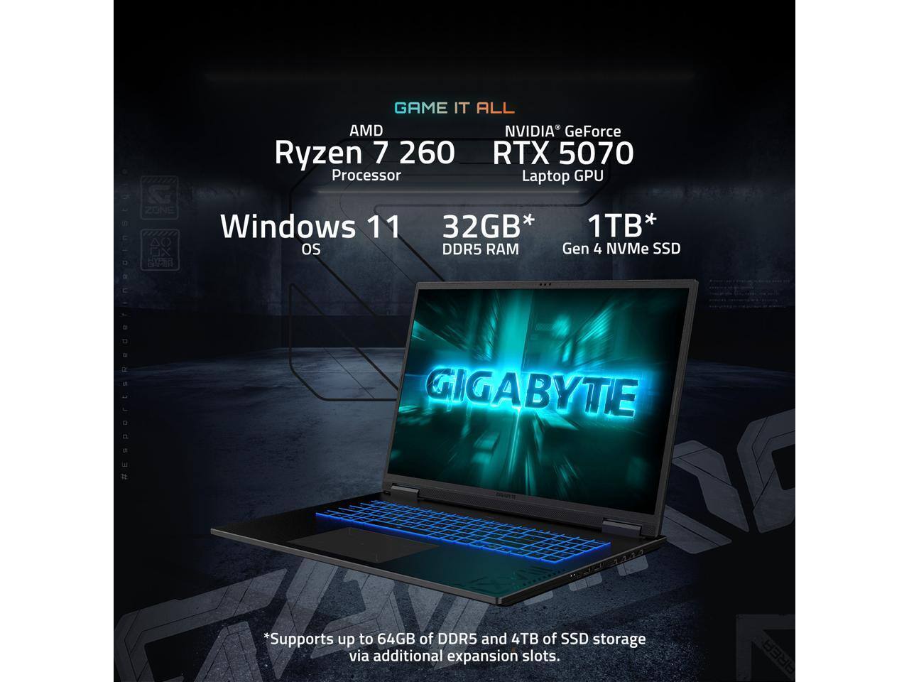 GAME IT ALL  
AMD Ryzen 7 260 Processor  
NVIDIA GeForce RTX 5070 Laptop GPU  

Windows 11 OS  
32GB* DDR5 RAM  
1TB* Gen 4 NVMe SSD  

*Supports up to 64GB of DDR5 and 4TB of SSD storage via additional expansion slots.