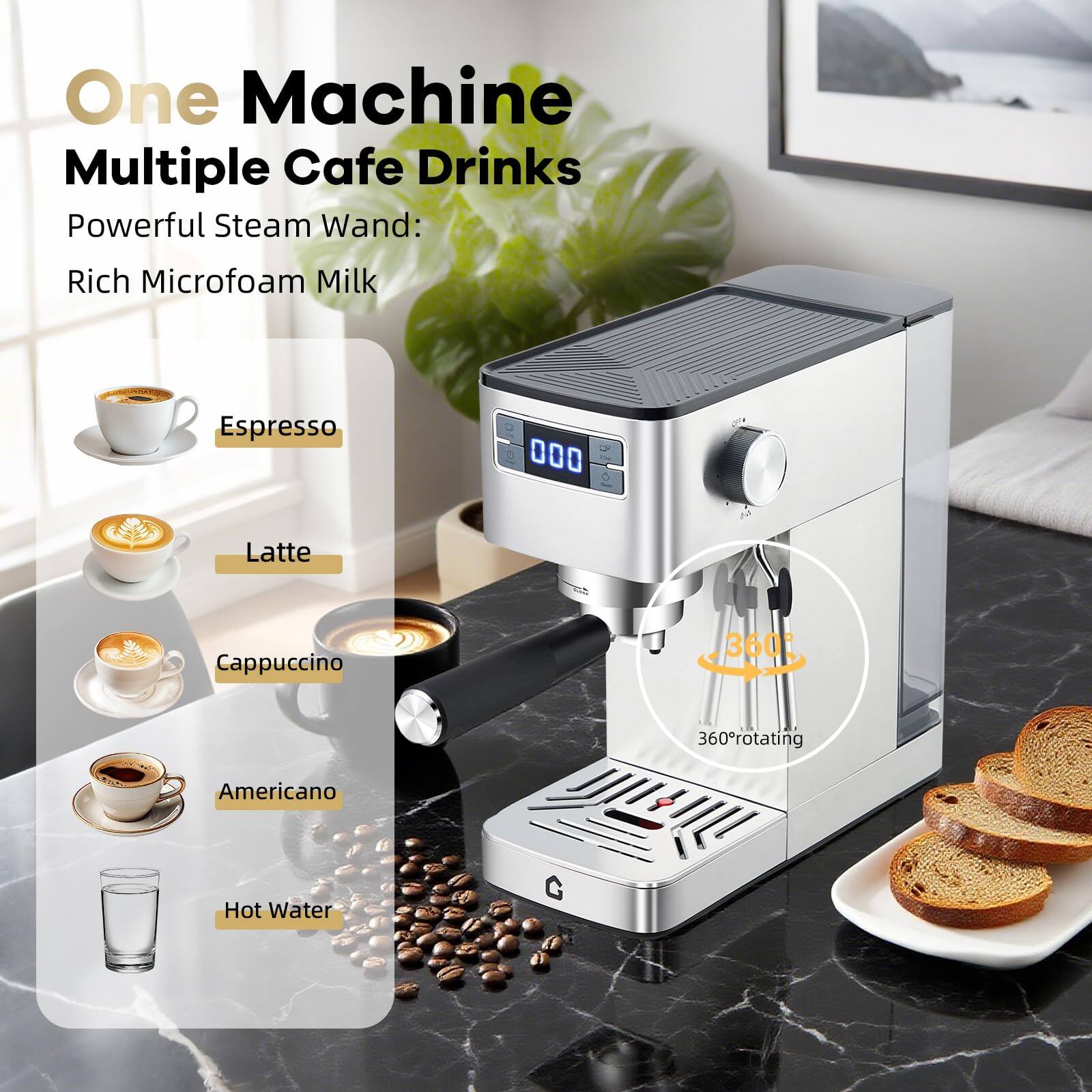 One Machine Multiple Cafe Drinks  
Powerful Steam Wand:  
Rich Microfoam Milk  

Espresso  
Latte  
Cappuccino  
Americano  
Hot Water  

360° rotating