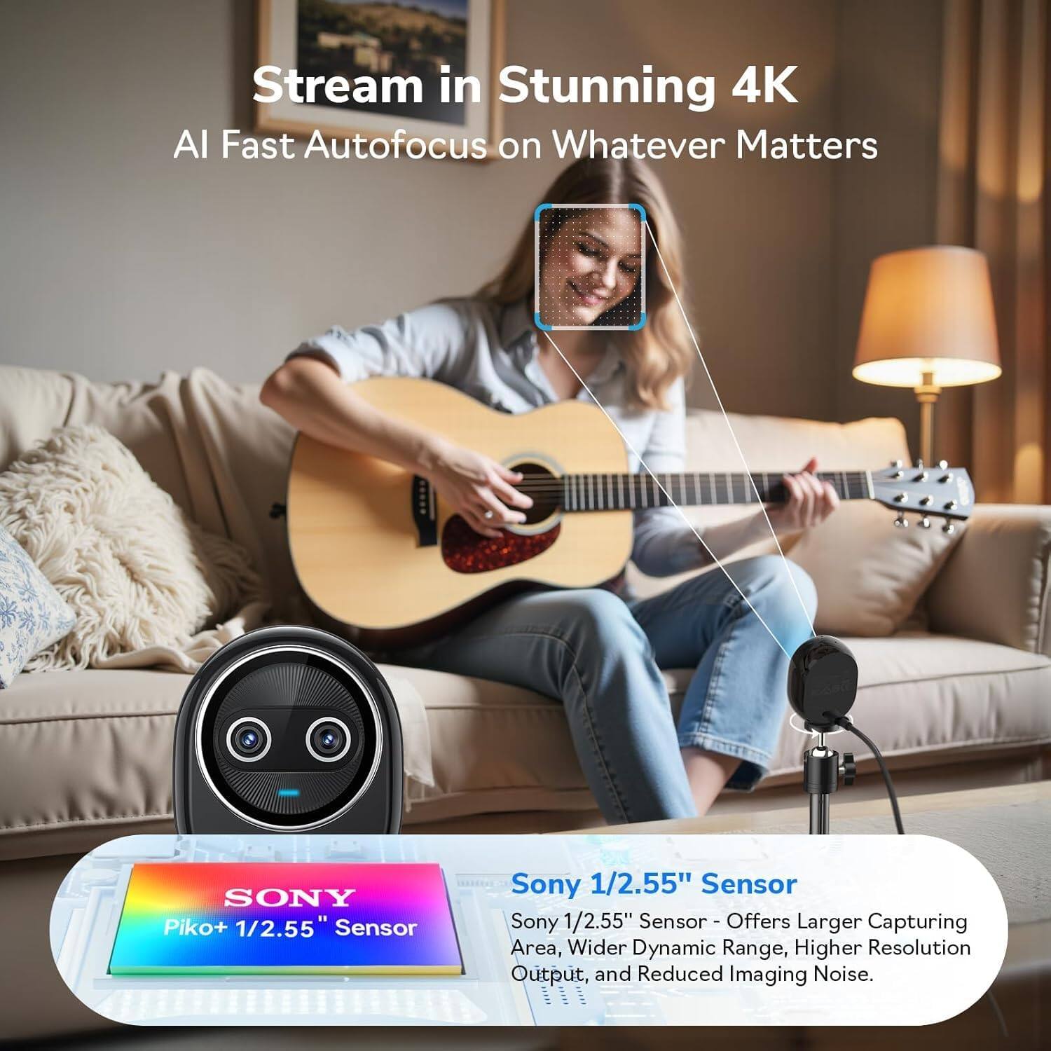 Stream in Stunning 4K  
AI Fast Autofocus on Whatever Matters  

Sony 1/2.55" Sensor  
- Offers Larger Capturing Area, Wider Dynamic Range, Higher Resolution Output, and Reduced Imaging Noise.