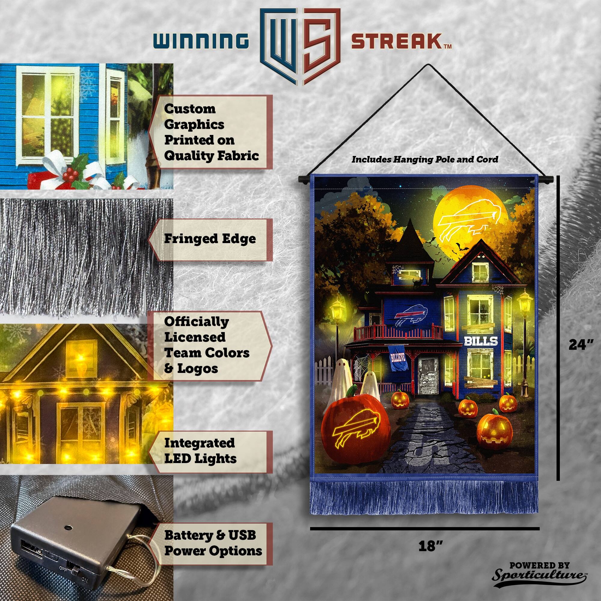 WINNING Custom Graphics Printed on Quality Fabric  
5 STREAK™  
Includes Hanging Pole and Cord  
Fringed Edge  
Officially Licensed Team Colors & Logos  
BILLS  
24"  
Integrated LED Lights  
Battery & USB Power Options  
18"  
POWERED BY Sporticulture