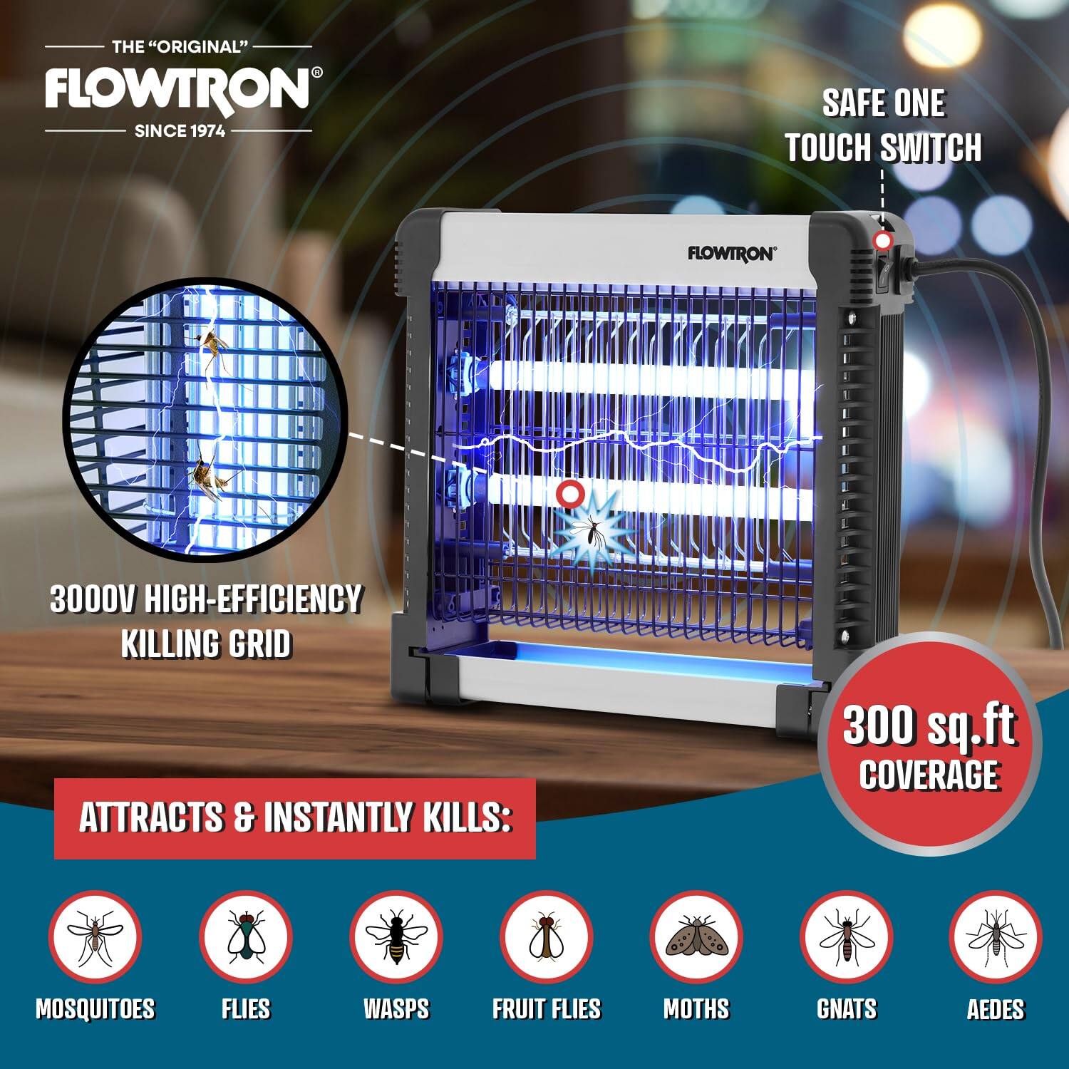 THE "ORIGINAL" FLOWTRON SINCE 1974

SAFE ONE TOUCH SWITCH

3000V HIGH-EFFICIENCY KILLING GRID

ATTRACTS & INSTANTLY KILLS:

- MOSQUITOES
- FLIES
- WASPS
- FRUIT FLIES
- MOTHS
- GNATS
- AEDES

300 sq.ft COVERAGE