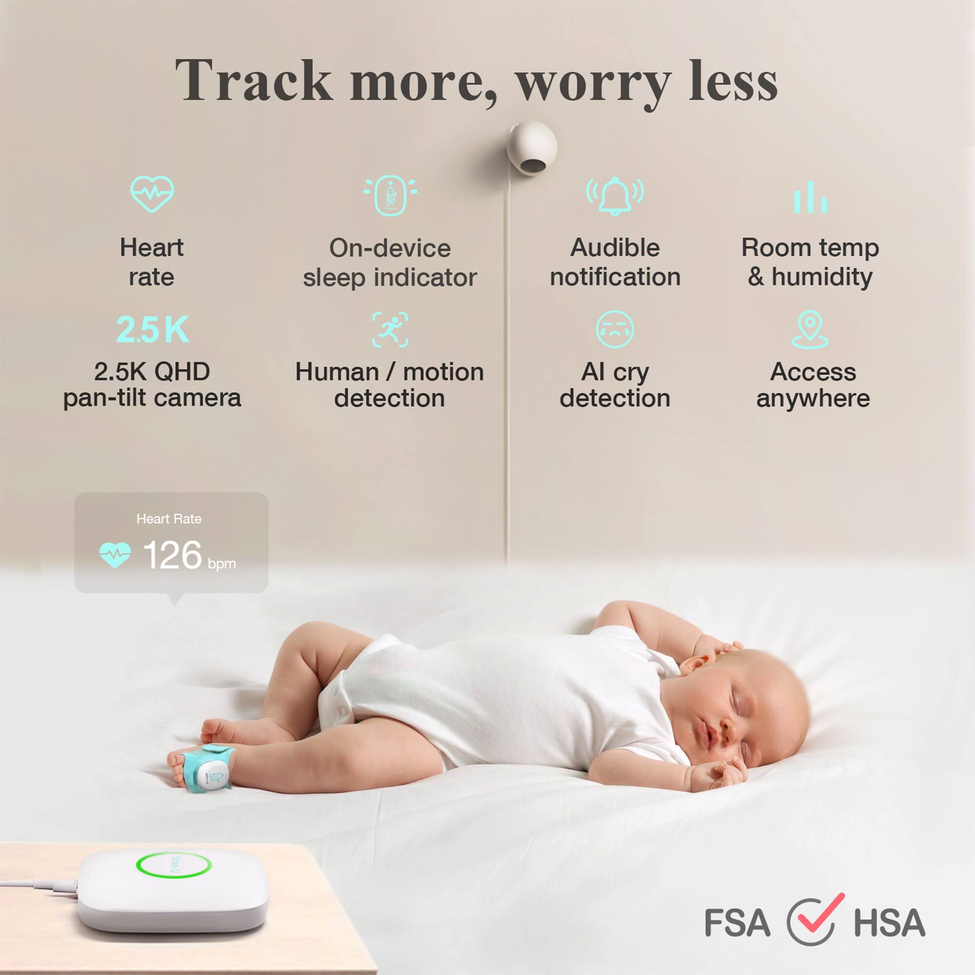 Track more, worry less

- Heart rate
- On-device sleep indicator
- 2.5K QHD pan-tilt camera
- Human / motion detection
- Audible notification
- AI cry detection
- Room temp & humidity
- Access anywhere

Heart Rate: 126 bpm

FSA ✓ HSA