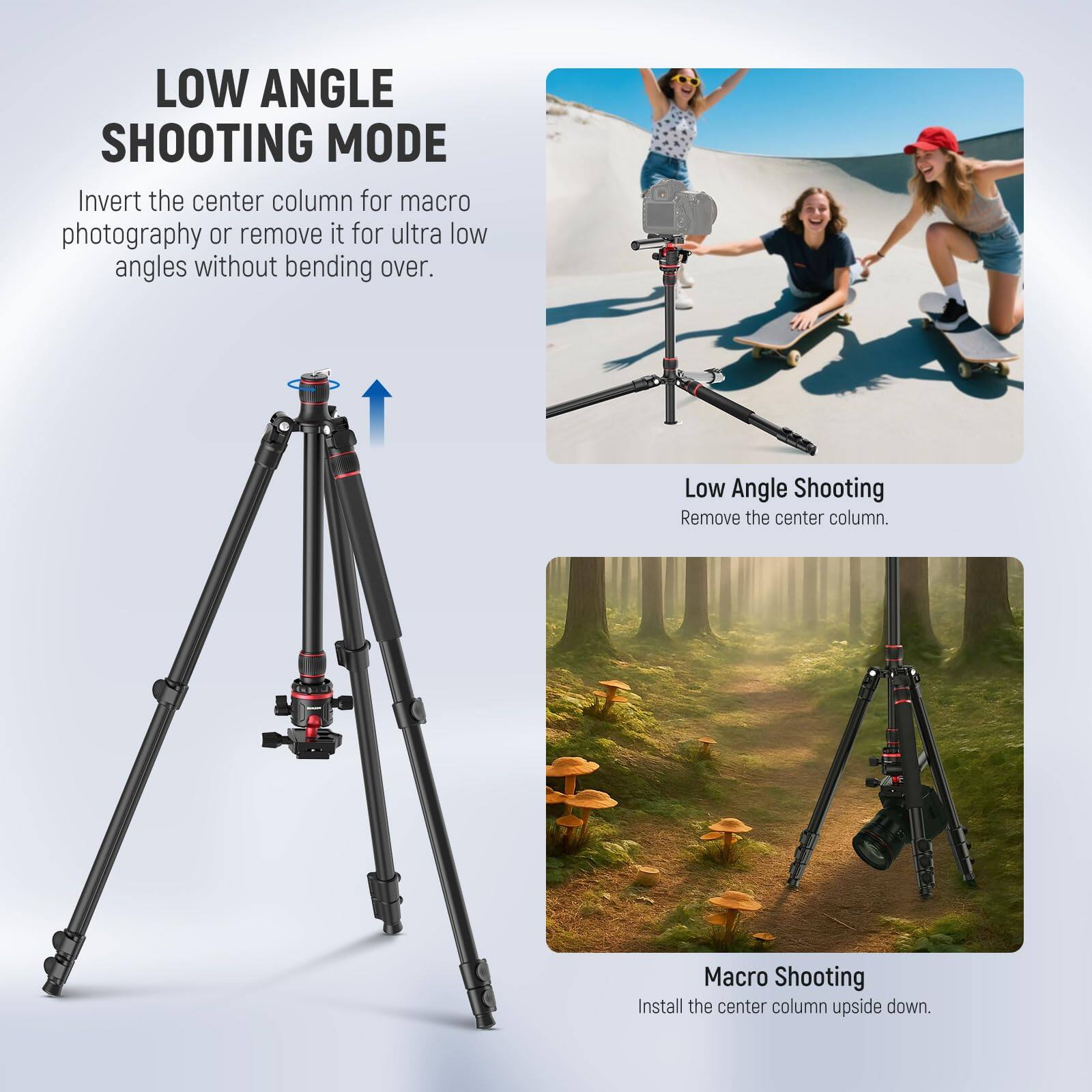 LOW ANGLE SHOOTING MODE

Invert the center column for macro photography or remove it for ultra low angles without bending over.

Low Angle Shooting
Remove the center column.

Macro Shooting
Install the center column upside down.