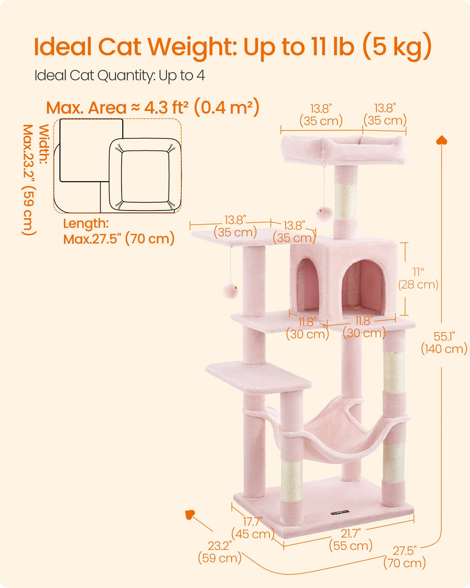 Ideal Cat Weight: Up to 11 lb (5 kg)  
Ideal Cat Quantity: Up to 4  
Max. Area ≈ 4.3 ft² (0.4 m²)  
Max. Width: 23.2" (59 cm)  
Length: Max. 27.5" (70 cm)  
13.8" (35 cm)  
13.8" (35 cm)  
11.8" (28 cm)  
11.8" (30 cm)  
11.8" (30 cm)  
55.1" (140 cm)  
17.7" (45 cm)  
21.7" (55 cm)  
27.5" (70 cm)