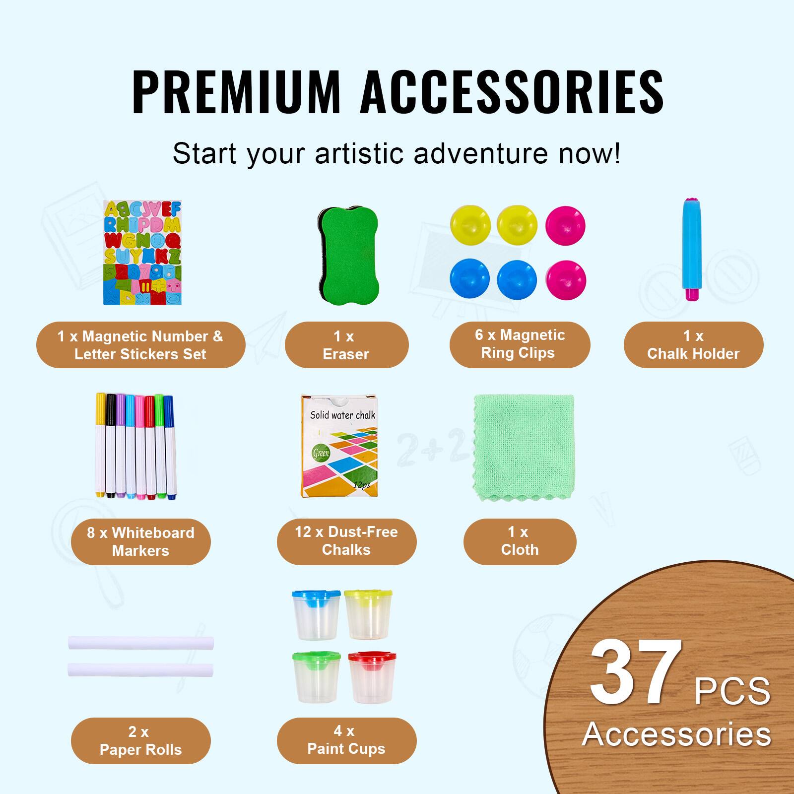 PREMIUM ACCESSORIES  
Start your artistic adventure now!  

1 x Magnetic Number & Letter Stickers Set  
1 x Eraser  
6 x Magnetic Ring Clips  
1 x Chalk Holder  
8 x Whiteboard Markers  
12 x Dust-Free Chalks  
1 x Cloth  
2 x Paper Rolls  
4 x Paint Cups  

37 PCS Accessories