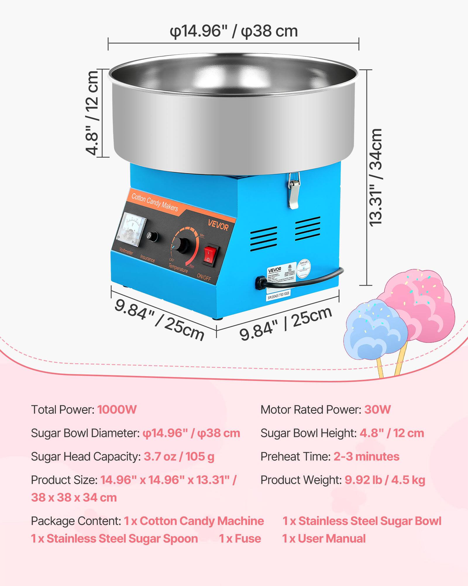 14.96" / 38 cm  
4.8" / 12 cm  
9.84" / 25 cm  
13.31" / 34 cm  

Total Power: 1000W  
Motor Rated Power: 30W  
Sugar Bowl Diameter: 14.96" / 38 cm  
Sugar Head Capacity: 3.7 oz / 105 g  
Product Size: 14.96" x 14.96" x 13.31" / 38 x 38 x 34 cm  
Sugar Bowl Height: 4.8" / 12 cm  
Preheat Time: 2-3 minutes  
Product Weight: 9.92 lb / 4.5 kg  

Package Content:  
1x Cotton Candy Machine  
1x Stainless Steel Sugar Spoon  
1x Stainless Steel Sugar Bowl  
1x Fuse  
1x User Manual